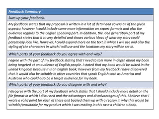 Feedback Summary
Sum up your feedback.
My feedback states that my proposal is written in a lot of detail and covers all of the given
aspects; however I could include some more information on export formats and also the
audience regards to the English speaking part. In addition, the idea generation part of my
feedback states that it Is very detailed and shows various ideas of what my story could
potentially look like. However, I could expand more on the text in which I will use and also the
styling of the characters in which I will use and the locations my story will be set in.
Which parts of your feedback do you agree with and why?
I agree with the part of my feedback stating that I need to talk more in depth about my book
being targeted at an audience of English people. I stated that my book would be suited in the
united kingdom because it is an English book; however from my feedback I have discovered
that it would also be suitable in other countries that speak English such as America and
Australia who could also be a target audience for my book.
Which parts of your feedback do you disagree with and why?
I disagree with the part of my feedback which states that I should include more detail on the
file format in which I discussed and the advantages and disadvantages of this. I believe that I
wrote a valid point for each of these and backed them up with a reason in why this would be
suitable/unsuitable for my product which I was making in this case a children's book.
 