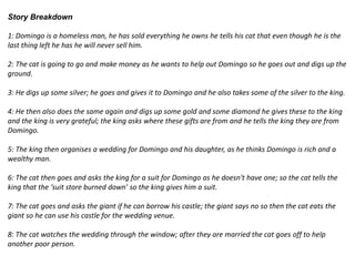 Story Breakdown
1: Domingo is a homeless man, he has sold everything he owns he tells his cat that even though he is the
last thing left he has he will never sell him.
2: The cat is going to go and make money as he wants to help out Domingo so he goes out and digs up the
ground.
3: He digs up some silver; he goes and gives it to Domingo and he also takes some of the silver to the king.
4: He then also does the same again and digs up some gold and some diamond he gives these to the king
and the king is very grateful; the king asks where these gifts are from and he tells the king they are from
Domingo.
5: The king then organises a wedding for Domingo and his daughter, as he thinks Domingo is rich and a
wealthy man.
6: The cat then goes and asks the king for a suit for Domingo as he doesn't have one; so the cat tells the
king that the ‘suit store burned down’ so the king gives him a suit.
7: The cat goes and asks the giant if he can borrow his castle; the giant says no so then the cat eats the
giant so he can use his castle for the wedding venue.
8: The cat watches the wedding through the window; after they are married the cat goes off to help
another poor person.
 