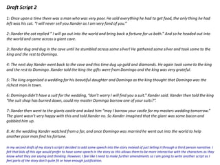 Draft Script 2
1: Once upon a time there was a man who was very poor. He sold everything he had to get food, the only thing he had
left was his cat. “I will never sell you Xander as I am very fond of you.”
2: Xander the cat replied “ I will go out into the world and bring back a fortune for us both.” And so he headed out into
the world and came across a giant cave.
3: Xander dug and dug in the cave until he stumbled across some silver! He gathered some silver and took some to the
king and the rest to Domingo.
4: The next day Xander went back to the cave and this time dug up gold and diamonds. He again took some to the king
and the rest to Domingo. Xander told the king the gifts were from Domingo and the king was very grateful.
5: The king organized a wedding for his beautiful daughter and Domingo as the king thought that Domingo was the
richest man in town.
6: Domingo didn’t have a suit for the wedding, “don’t worry I will find you a suit.” Xander said. Xander then told the king
“the suit shop has burned down, could my master Domingo borrow one of your suits?”.
7: Xander then went to the giants castle and asked him “may I borrow your castle for my masters wedding tomorrow.”
The giant wasn’t very happy with this and told Xander no. So Xander imagined that the giant was some bacon and
gobbled him up.
8: At the wedding Xander watched from a far, and once Domingo was married he went out into the world to help
another poor man find his fortune.
In my second draft of my story’s script I decided to add some speech into the story instead of just telling it through a third person narrative. I
felt that kids of this age would prefer to have some speech in the story as this allows them to be more interactive with the characters as they
know what they are saying and thinking. However, I feel like I need to make further amendments so I am going to write another script as I
feel parts of the story don’t quite fit or have enough justification.
 