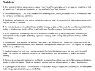 Final Script
1: Once upon a time there was a man who was very poor. He sold everything he had to get food, the only thing he had
left was his cat. “I will never sell you Xander as I am very fond of you.” Said Domingo.
2: Xander the cat replied “ I will go out into the world and bring back a fortune for us both.” And so he headed out into
the world and came across a giant cave.
3: Xander dug and dug in the cave until he stumbled across some silver! He gathered some silver and took some to the
king and the rest to Domingo.
4: The next day Xander went back to the cave and this time dug up gold and diamonds. He again took some to the king
and the rest to Domingo. Xander told the king the gifts were from Domingo and the king was very grateful.
5: As the king thought that Domingo was the richest man In town because of the gifts he gave his permission for
Domingo to marry his daughter. So the king organized a wedding for his beautiful daughter and Domingo for the
following day.
6: Domingo didn’t have a suit for the wedding, “don’t worry I will find you a suit.” Xander said. Xander then asked the
king “the suit shop has burned down, could my master Domingo borrow one of your suits?”. The king said yes and gave
Xander one of his finest suits.
7: Xander then asked the king “may I borrow your castle for the wedding tomorrow, as you have such a beautiful
home.” The king said yes, so Xander decorated the castle with silver, gold and diamonds to make it worthy of a
wedding.
8: Domingo dressed up in the suit and him and Xander arrived at the wedding, once married Domingo wanted to thank
Xander for all the hard work. “Thank you Xander for you have gave me a fortune worthy of a king.” Said Domingo.
9. “Anything for you my master, I now must leave to help another man find his fortune.” Xander replied. He then left the
castle in hope of finding another poor man to help.
 