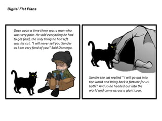 Digital Flat Plans
Once upon a time there was a man who
was very poor. He sold everything he had
to get food, the only thing he had left
was his cat. “I will never sell you Xander
as I am very fond of you.” Said Domingo.
Xander the cat replied “ I will go out into
the world and bring back a fortune for us
both.” And so he headed out into the
world and came across a giant cave.
 