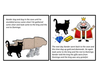 The next day Xander went back to the cave and
this time dug up gold and diamonds. He again
took some to the king and the rest to Domingo.
Xander told the king the gifts were from
Domingo and the king was very grateful.
Xander dug and dug in the cave until he
stumbled across some silver! He gathered
some silver and took some to the king and the
rest to Domingo.
 