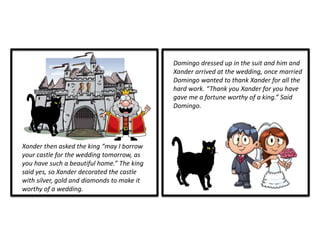 Xander then asked the king “may I borrow
your castle for the wedding tomorrow, as
you have such a beautiful home.” The king
said yes, so Xander decorated the castle
with silver, gold and diamonds to make it
worthy of a wedding.
Domingo dressed up in the suit and him and
Xander arrived at the wedding, once married
Domingo wanted to thank Xander for all the
hard work. “Thank you Xander for you have
gave me a fortune worthy of a king.” Said
Domingo.
 
