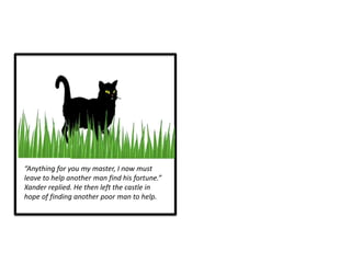 “Anything for you my master, I now must
leave to help another man find his fortune.”
Xander replied. He then left the castle in
hope of finding another poor man to help.
 