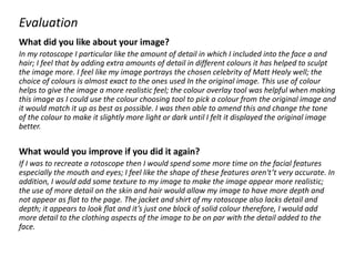 Evaluation
What did you like about your image?
In my rotoscope I particular like the amount of detail in which I included into the face a and
hair; I feel that by adding extra amounts of detail in different colours it has helped to sculpt
the image more. I feel like my image portrays the chosen celebrity of Matt Healy well; the
choice of colours is almost exact to the ones used In the original image. This use of colour
helps to give the image a more realistic feel; the colour overlay tool was helpful when making
this image as I could use the colour choosing tool to pick a colour from the original image and
it would match it up as best as possible. I was then able to amend this and change the tone
of the colour to make it slightly more light or dark until I felt it displayed the original image
better.
What would you improve if you did it again?
If I was to recreate a rotoscope then I would spend some more time on the facial features
especially the mouth and eyes; I feel like the shape of these features aren't’t very accurate. In
addition, I would add some texture to my image to make the image appear more realistic;
the use of more detail on the skin and hair would allow my image to have more depth and
not appear as flat to the page. The jacket and shirt of my rotoscope also lacks detail and
depth; it appears to look flat and it’s just one block of solid colour therefore, I would add
more detail to the clothing aspects of the image to be on par with the detail added to the
face.
 