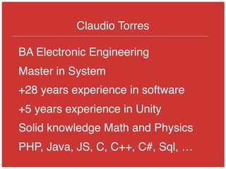 Claudio Torres
BA Electronic Engineering
Master in System
+28 years experience in software
+5 years experience in Unity
Solid knowledge Math and Physics
PHP, Java, JS, C, C++, C#, Sql, …
 