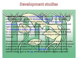 .
Development studies is a multidisciplinary branch of social science which
addresses issues of concern to developing countries. It has historically
placed a particular focus on issues related to social and economic
development, and its relevance may therefore extend to communities and
regions outside of the developing world.
The Development Studies Association [1] is a major source of information
for research on and studying in development studies in the UK and Ireland.
Its mission is to connect and promote those working on development
research.
Development studies is offered as a specialised Master's degree in a number
of universities, and, less commonly, as an undergraduate degree. It has grown
in popularity as a subject of study since the early 1990s, and has been most
widely taught and researched in the third world and in countries with a
colonial history, such as the UK, where development studies originated.
 