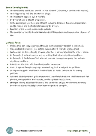 5
Teeth Development:
 The temporary, deciduous or milk set has 20 teeth (8 incisors, 4 canine and 8 molars).
 These appear by two and a half years of age.
 The first tooth appears by 5-9 months.
 By 1 year of age, 6-8 teeth are present.
 In the permanent set, there are 32 teeth including 8 incisors 4 canines, 8 premolars
and 12 molars and the first molars appear by 6 years.
 Eruption of the second molar marks puberty.
 The eruption of the third molar (Wisdom tooth) is variable and occurs after 18 years of
age.
General note:
 Once a child can copy square and triangle then he is ready to learn in the school.
 Vision is tested by Allen’s test before 4 years, after 5 years by Snellen chart.
 Walking can be delayed up to 1.5 year after that is abnormal unless the child is obese.
 At 2 months if no head control and no smiling this indicate significant problem.
 At 8 months if the baby can’t sit without support, or no palmar grasp this indicate
significant problem.
 After 8 months, the child should respond to own name.
 Up to 1.5 years if no pincer grasp or no walking, indicate significant problem.
 Sitting with support means that the child uses his hands to maintain his sitting
position.
 With the development of gross motor skills, the infant is first able to control his or her
posture, then proximal musculature, and lastly distal musculature.
 Stranger anxiety develops between 9 and 18 months of age, when infants normally
become insecure about separation from the primary caregiver.
----------------------------------------------------------------------------------------------
www.facebook.com/ibnlatef https://goo.gl/RpvNsl
 