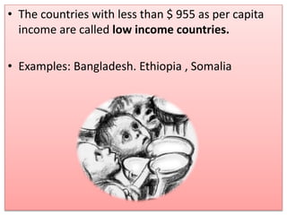 • The countries with less than $ 955 as per capita
income are called low income countries.
• Examples: Bangladesh. Ethiopia , Somalia
 