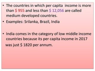 • The countries in which per capita income is more
than $ 955 and less than $ 12,056 are called
medium developed countries.
• Examples: Srilanka, Brazil, India
• India comes in the category of low middle income
countries because its per capita income in 2017
was just $ 1820 per annum.
 