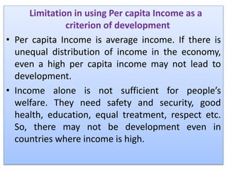 Limitation in using Per capita Income as a
criterion of development
• Per capita Income is average income. If there is
unequal distribution of income in the economy,
even a high per capita income may not lead to
development.
• Income alone is not sufficient for people’s
welfare. They need safety and security, good
health, education, equal treatment, respect etc.
So, there may not be development even in
countries where income is high.
 