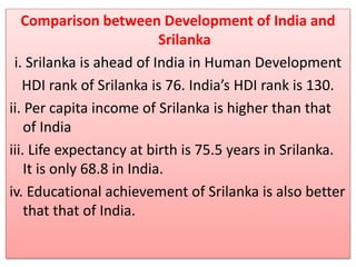 Comparison between Development of India and
Srilanka
i. Srilanka is ahead of India in Human Development
HDI rank of Srilanka is 76. India’s HDI rank is 130.
ii. Per capita income of Srilanka is higher than that
of India
iii. Life expectancy at birth is 75.5 years in Srilanka.
It is only 68.8 in India.
iv. Educational achievement of Srilanka is also better
that that of India.
 
