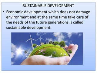 SUSTAINABLE DEVELOPMENT
• Economic development which does not damage
environment and at the same time take care of
the needs of the future generations is called
sustainable development.
 
