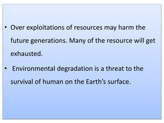 • Over exploitations of resources may harm the
future generations. Many of the resource will get
exhausted.
• Environmental degradation is a threat to the
survival of human on the Earth’s surface.
 