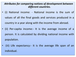 Attributes for comparing notions of development between
different countries.
• (i) National income: - National income is the sum of
values of all the final goods and services produced in a
country in a year along with the income from abroad.
• (ii) Per-capita income:- It is the average income of a
person. It is calculated by dividing national income with
population.
• (iii) Life expectancy:- It is the average life span of an
individual.
 