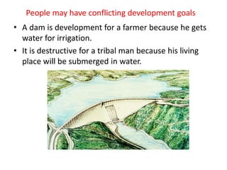 People may have conflicting development goals
• A dam is development for a farmer because he gets
water for irrigation.
• It is destructive for a tribal man because his living
place will be submerged in water.
 