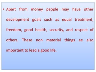 • Apart from money people may have other
development goals such as equal treatment,
freedom, good health, security, and respect of
others. These non material things ae also
important to lead a good life.
 
