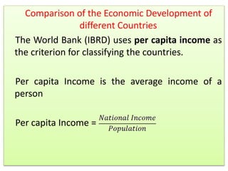 Comparison of the Economic Development of
different Countries
The World Bank (IBRD) uses per capita income as
the criterion for classifying the countries.
Per capita Income is the average income of a
person
Per capita Income =
 