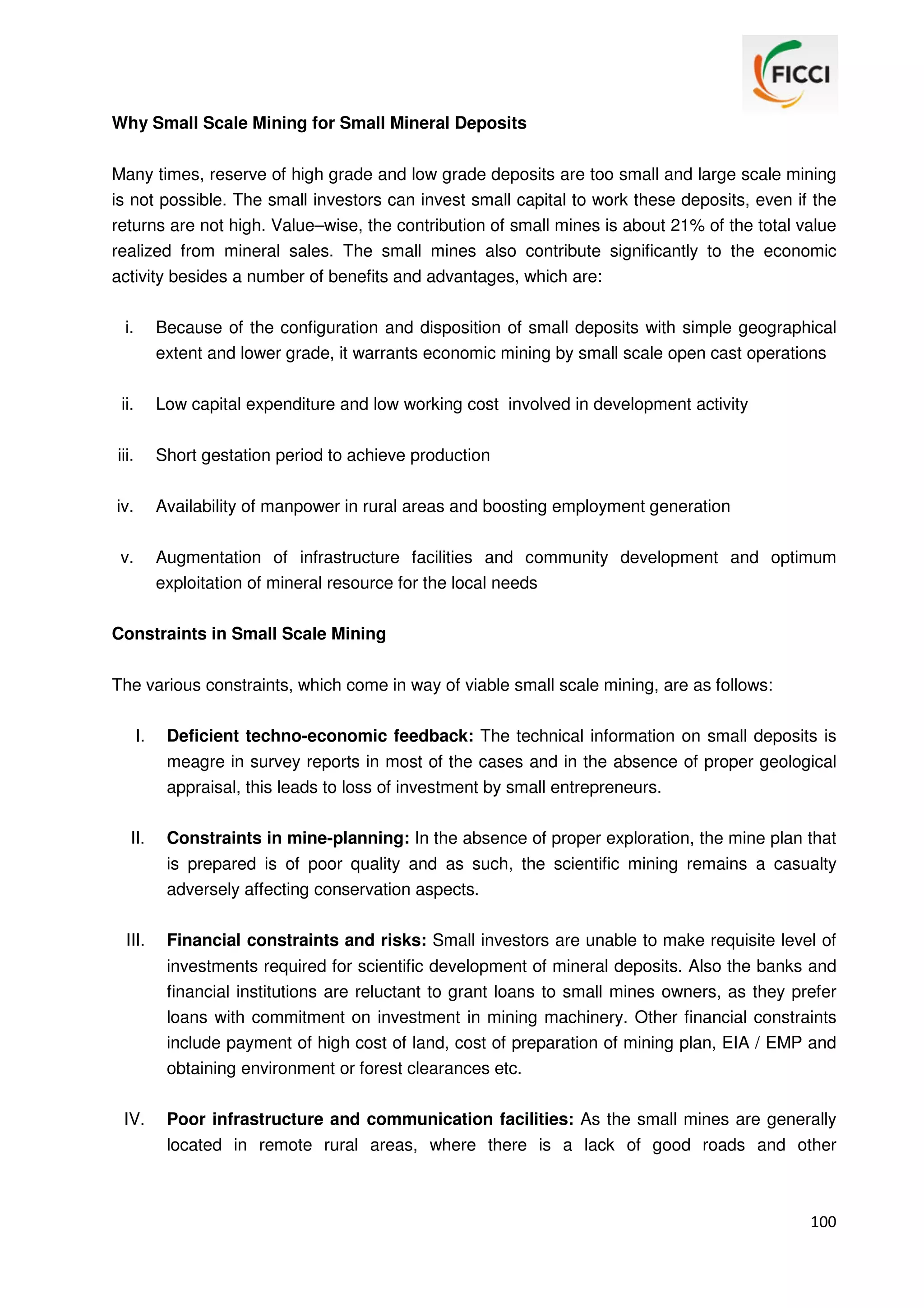 Why Small Scale Mining for Small Mineral Deposits
Many times, reserve of high grade and low grade deposits are too small and large scale mining
is not possible. The small investors can invest small capital to work these deposits, even if the
returns are not high. Value–wise, the contribution of small mines is about 21% of the total value
realized from mineral sales. The small mines also contribute significantly to the economic
activity besides a number of benefits and advantages, which are:
i.

Because of the configuration and disposition of small deposits with simple geographical
extent and lower grade, it warrants economic mining by small scale open cast operations

ii.

Low capital expenditure and low working cost involved in development activity

iii.

Short gestation period to achieve production

iv.

Availability of manpower in rural areas and boosting employment generation

v.

Augmentation of infrastructure facilities and community development and optimum
exploitation of mineral resource for the local needs

Constraints in Small Scale Mining
The various constraints, which come in way of viable small scale mining, are as follows:
I.

Deficient techno-economic feedback: The technical information on small deposits is
meagre in survey reports in most of the cases and in the absence of proper geological
appraisal, this leads to loss of investment by small entrepreneurs.

II.

Constraints in mine-planning: In the absence of proper exploration, the mine plan that
is prepared is of poor quality and as such, the scientific mining remains a casualty
adversely affecting conservation aspects.

III.

Financial constraints and risks: Small investors are unable to make requisite level of
investments required for scientific development of mineral deposits. Also the banks and
financial institutions are reluctant to grant loans to small mines owners, as they prefer
loans with commitment on investment in mining machinery. Other financial constraints
include payment of high cost of land, cost of preparation of mining plan, EIA / EMP and
obtaining environment or forest clearances etc.

IV.

Poor infrastructure and communication facilities: As the small mines are generally
located in remote rural areas, where there is a lack of good roads and other

100

 