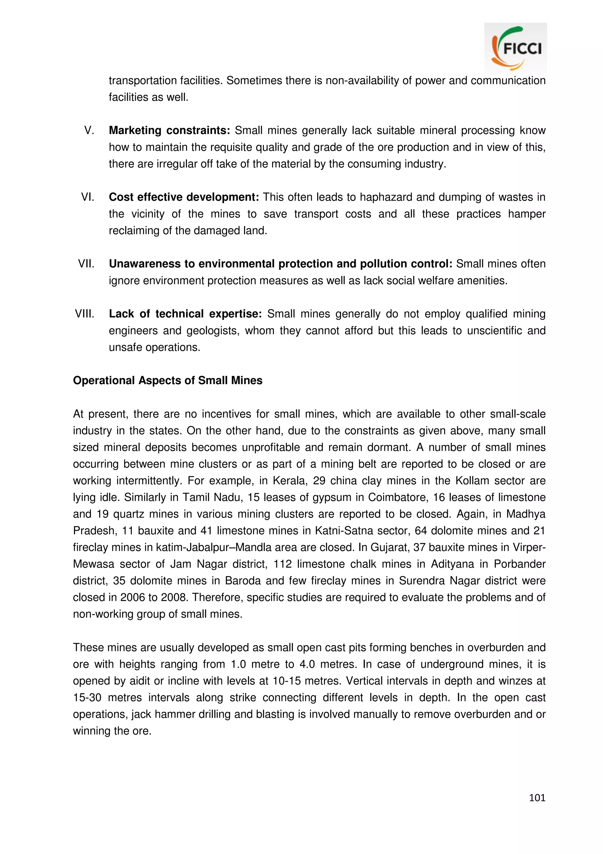 transportation facilities. Sometimes there is non-availability of power and communication
facilities as well.
V.

Marketing constraints: Small mines generally lack suitable mineral processing know
how to maintain the requisite quality and grade of the ore production and in view of this,
there are irregular off take of the material by the consuming industry.

VI.

Cost effective development: This often leads to haphazard and dumping of wastes in
the vicinity of the mines to save transport costs and all these practices hamper
reclaiming of the damaged land.

VII.

Unawareness to environmental protection and pollution control: Small mines often
ignore environment protection measures as well as lack social welfare amenities.

VIII.

Lack of technical expertise: Small mines generally do not employ qualified mining
engineers and geologists, whom they cannot afford but this leads to unscientific and
unsafe operations.

Operational Aspects of Small Mines
At present, there are no incentives for small mines, which are available to other small-scale
industry in the states. On the other hand, due to the constraints as given above, many small
sized mineral deposits becomes unprofitable and remain dormant. A number of small mines
occurring between mine clusters or as part of a mining belt are reported to be closed or are
working intermittently. For example, in Kerala, 29 china clay mines in the Kollam sector are
lying idle. Similarly in Tamil Nadu, 15 leases of gypsum in Coimbatore, 16 leases of limestone
and 19 quartz mines in various mining clusters are reported to be closed. Again, in Madhya
Pradesh, 11 bauxite and 41 limestone mines in Katni-Satna sector, 64 dolomite mines and 21
fireclay mines in katim-Jabalpur–Mandla area are closed. In Gujarat, 37 bauxite mines in VirperMewasa sector of Jam Nagar district, 112 limestone chalk mines in Adityana in Porbander
district, 35 dolomite mines in Baroda and few fireclay mines in Surendra Nagar district were
closed in 2006 to 2008. Therefore, specific studies are required to evaluate the problems and of
non-working group of small mines.
These mines are usually developed as small open cast pits forming benches in overburden and
ore with heights ranging from 1.0 metre to 4.0 metres. In case of underground mines, it is
opened by aidit or incline with levels at 10-15 metres. Vertical intervals in depth and winzes at
15-30 metres intervals along strike connecting different levels in depth. In the open cast
operations, jack hammer drilling and blasting is involved manually to remove overburden and or
winning the ore.

101

 
