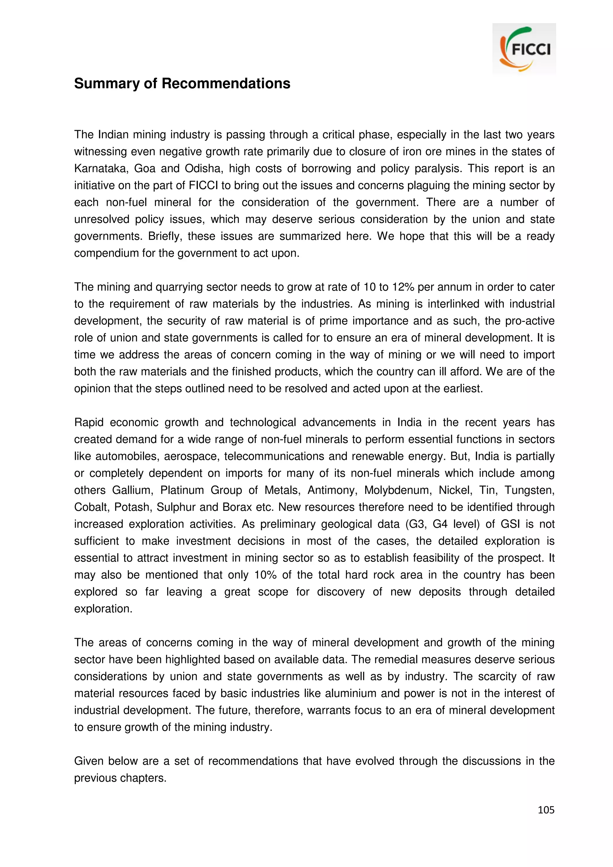 Summary of Recommendations

The Indian mining industry is passing through a critical phase, especially in the last two years
witnessing even negative growth rate primarily due to closure of iron ore mines in the states of
Karnataka, Goa and Odisha, high costs of borrowing and policy paralysis. This report is an
initiative on the part of FICCI to bring out the issues and concerns plaguing the mining sector by
each non-fuel mineral for the consideration of the government. There are a number of
unresolved policy issues, which may deserve serious consideration by the union and state
governments. Briefly, these issues are summarized here. We hope that this will be a ready
compendium for the government to act upon.
The mining and quarrying sector needs to grow at rate of 10 to 12% per annum in order to cater
to the requirement of raw materials by the industries. As mining is interlinked with industrial
development, the security of raw material is of prime importance and as such, the pro-active
role of union and state governments is called for to ensure an era of mineral development. It is
time we address the areas of concern coming in the way of mining or we will need to import
both the raw materials and the finished products, which the country can ill afford. We are of the
opinion that the steps outlined need to be resolved and acted upon at the earliest.
Rapid economic growth and technological advancements in India in the recent years has
created demand for a wide range of non-fuel minerals to perform essential functions in sectors
like automobiles, aerospace, telecommunications and renewable energy. But, India is partially
or completely dependent on imports for many of its non-fuel minerals which include among
others Gallium, Platinum Group of Metals, Antimony, Molybdenum, Nickel, Tin, Tungsten,
Cobalt, Potash, Sulphur and Borax etc. New resources therefore need to be identified through
increased exploration activities. As preliminary geological data (G3, G4 level) of GSI is not
sufficient to make investment decisions in most of the cases, the detailed exploration is
essential to attract investment in mining sector so as to establish feasibility of the prospect. It
may also be mentioned that only 10% of the total hard rock area in the country has been
explored so far leaving a great scope for discovery of new deposits through detailed
exploration.
The areas of concerns coming in the way of mineral development and growth of the mining
sector have been highlighted based on available data. The remedial measures deserve serious
considerations by union and state governments as well as by industry. The scarcity of raw
material resources faced by basic industries like aluminium and power is not in the interest of
industrial development. The future, therefore, warrants focus to an era of mineral development
to ensure growth of the mining industry.
Given below are a set of recommendations that have evolved through the discussions in the
previous chapters.
105

 