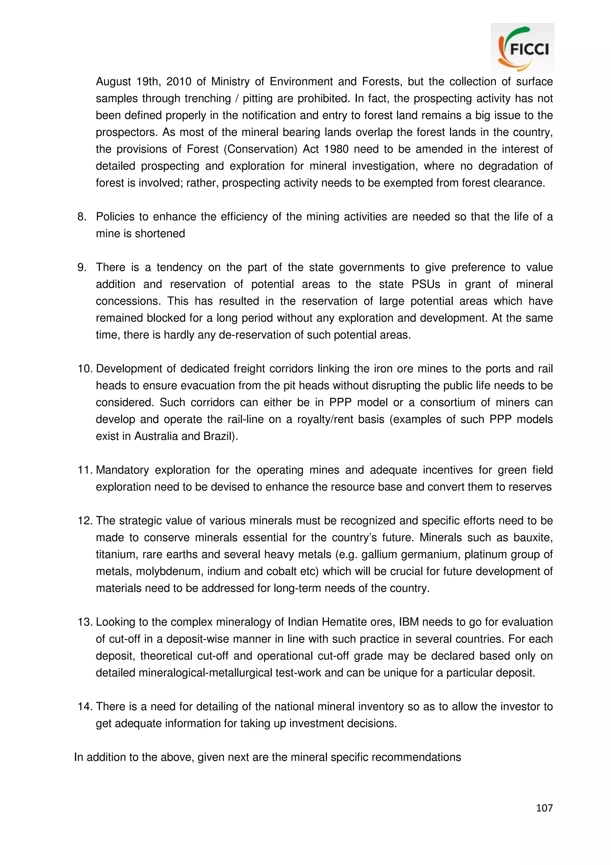 August 19th, 2010 of Ministry of Environment and Forests, but the collection of surface
samples through trenching / pitting are prohibited. In fact, the prospecting activity has not
been defined properly in the notification and entry to forest land remains a big issue to the
prospectors. As most of the mineral bearing lands overlap the forest lands in the country,
the provisions of Forest (Conservation) Act 1980 need to be amended in the interest of
detailed prospecting and exploration for mineral investigation, where no degradation of
forest is involved; rather, prospecting activity needs to be exempted from forest clearance.
8. Policies to enhance the efficiency of the mining activities are needed so that the life of a
mine is shortened
9. There is a tendency on the part of the state governments to give preference to value
addition and reservation of potential areas to the state PSUs in grant of mineral
concessions. This has resulted in the reservation of large potential areas which have
remained blocked for a long period without any exploration and development. At the same
time, there is hardly any de-reservation of such potential areas.
10. Development of dedicated freight corridors linking the iron ore mines to the ports and rail
heads to ensure evacuation from the pit heads without disrupting the public life needs to be
considered. Such corridors can either be in PPP model or a consortium of miners can
develop and operate the rail-line on a royalty/rent basis (examples of such PPP models
exist in Australia and Brazil).
11. Mandatory exploration for the operating mines and adequate incentives for green field
exploration need to be devised to enhance the resource base and convert them to reserves
12. The strategic value of various minerals must be recognized and specific efforts need to be
made to conserve minerals essential for the country’s future. Minerals such as bauxite,
titanium, rare earths and several heavy metals (e.g. gallium germanium, platinum group of
metals, molybdenum, indium and cobalt etc) which will be crucial for future development of
materials need to be addressed for long-term needs of the country.
13. Looking to the complex mineralogy of Indian Hematite ores, IBM needs to go for evaluation
of cut-off in a deposit-wise manner in line with such practice in several countries. For each
deposit, theoretical cut-off and operational cut-off grade may be declared based only on
detailed mineralogical-metallurgical test-work and can be unique for a particular deposit.
14. There is a need for detailing of the national mineral inventory so as to allow the investor to
get adequate information for taking up investment decisions.
In addition to the above, given next are the mineral specific recommendations

107

 