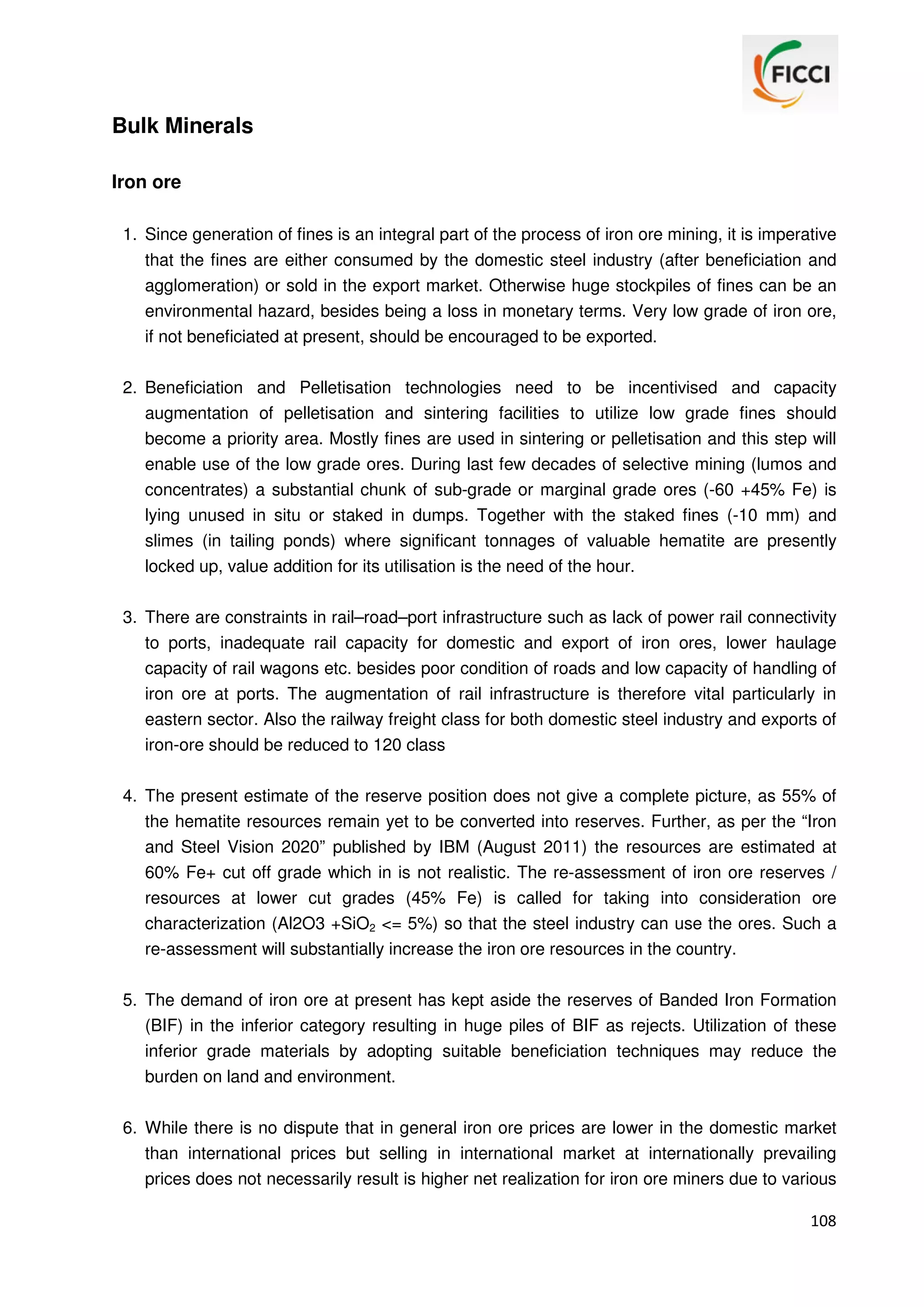 Bulk Minerals
Iron ore
1. Since generation of fines is an integral part of the process of iron ore mining, it is imperative
that the fines are either consumed by the domestic steel industry (after beneficiation and
agglomeration) or sold in the export market. Otherwise huge stockpiles of fines can be an
environmental hazard, besides being a loss in monetary terms. Very low grade of iron ore,
if not beneficiated at present, should be encouraged to be exported.
2. Beneficiation and Pelletisation technologies need to be incentivised and capacity
augmentation of pelletisation and sintering facilities to utilize low grade fines should
become a priority area. Mostly fines are used in sintering or pelletisation and this step will
enable use of the low grade ores. During last few decades of selective mining (lumos and
concentrates) a substantial chunk of sub-grade or marginal grade ores (-60 +45% Fe) is
lying unused in situ or staked in dumps. Together with the staked fines (-10 mm) and
slimes (in tailing ponds) where significant tonnages of valuable hematite are presently
locked up, value addition for its utilisation is the need of the hour.
3. There are constraints in rail–road–port infrastructure such as lack of power rail connectivity
to ports, inadequate rail capacity for domestic and export of iron ores, lower haulage
capacity of rail wagons etc. besides poor condition of roads and low capacity of handling of
iron ore at ports. The augmentation of rail infrastructure is therefore vital particularly in
eastern sector. Also the railway freight class for both domestic steel industry and exports of
iron-ore should be reduced to 120 class
4. The present estimate of the reserve position does not give a complete picture, as 55% of
the hematite resources remain yet to be converted into reserves. Further, as per the “Iron
and Steel Vision 2020” published by IBM (August 2011) the resources are estimated at
60% Fe+ cut off grade which in is not realistic. The re-assessment of iron ore reserves /
resources at lower cut grades (45% Fe) is called for taking into consideration ore
characterization (Al2O3 +SiO2 <= 5%) so that the steel industry can use the ores. Such a
re-assessment will substantially increase the iron ore resources in the country.
5. The demand of iron ore at present has kept aside the reserves of Banded Iron Formation
(BIF) in the inferior category resulting in huge piles of BIF as rejects. Utilization of these
inferior grade materials by adopting suitable beneficiation techniques may reduce the
burden on land and environment.
6. While there is no dispute that in general iron ore prices are lower in the domestic market
than international prices but selling in international market at internationally prevailing
prices does not necessarily result is higher net realization for iron ore miners due to various
108

 