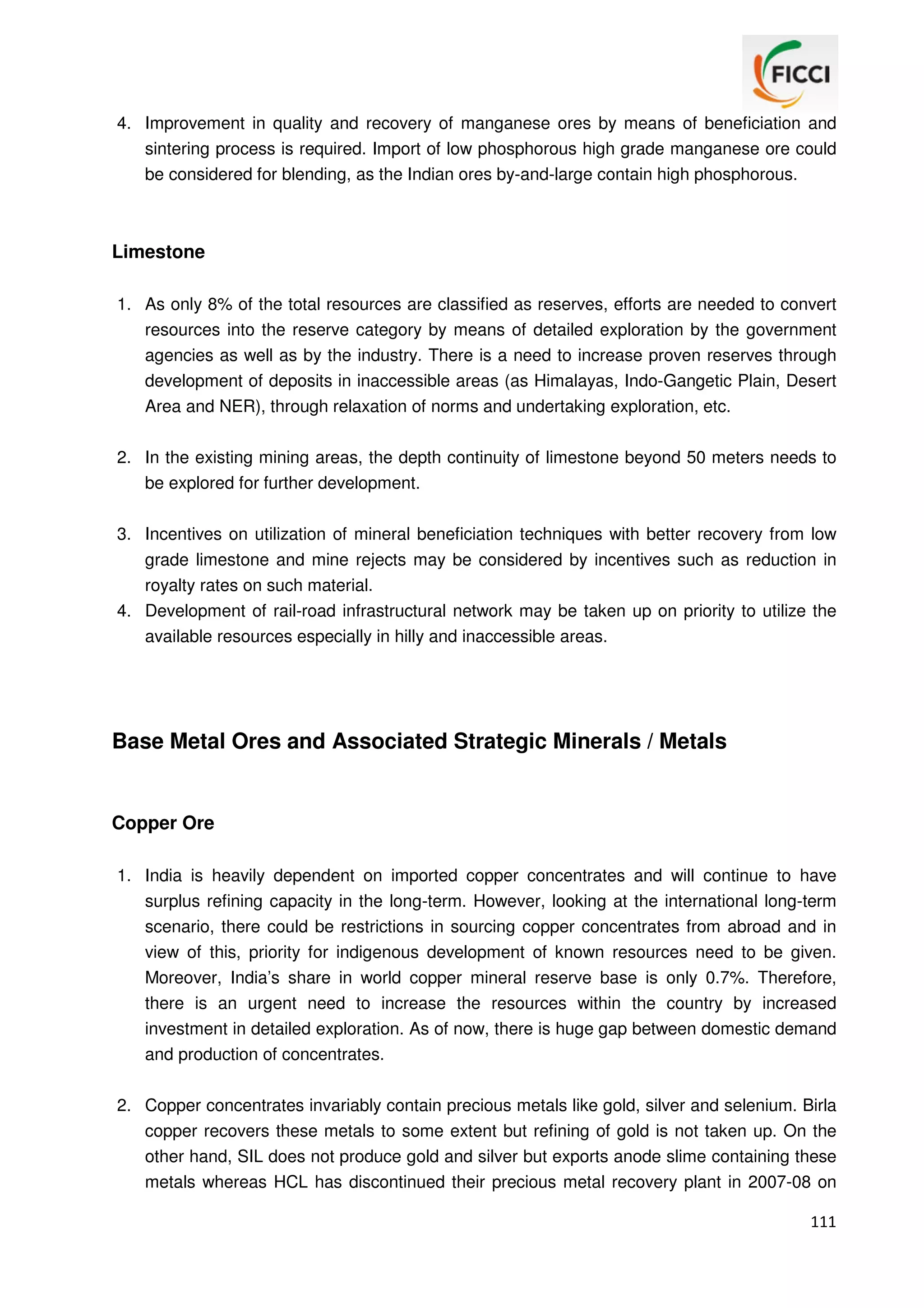 4. Improvement in quality and recovery of manganese ores by means of beneficiation and
sintering process is required. Import of low phosphorous high grade manganese ore could
be considered for blending, as the Indian ores by-and-large contain high phosphorous.

Limestone
1. As only 8% of the total resources are classified as reserves, efforts are needed to convert
resources into the reserve category by means of detailed exploration by the government
agencies as well as by the industry. There is a need to increase proven reserves through
development of deposits in inaccessible areas (as Himalayas, Indo-Gangetic Plain, Desert
Area and NER), through relaxation of norms and undertaking exploration, etc.
2. In the existing mining areas, the depth continuity of limestone beyond 50 meters needs to
be explored for further development.
3. Incentives on utilization of mineral beneficiation techniques with better recovery from low
grade limestone and mine rejects may be considered by incentives such as reduction in
royalty rates on such material.
4. Development of rail-road infrastructural network may be taken up on priority to utilize the
available resources especially in hilly and inaccessible areas.

Base Metal Ores and Associated Strategic Minerals / Metals

Copper Ore
1. India is heavily dependent on imported copper concentrates and will continue to have
surplus refining capacity in the long-term. However, looking at the international long-term
scenario, there could be restrictions in sourcing copper concentrates from abroad and in
view of this, priority for indigenous development of known resources need to be given.
Moreover, India’s share in world copper mineral reserve base is only 0.7%. Therefore,
there is an urgent need to increase the resources within the country by increased
investment in detailed exploration. As of now, there is huge gap between domestic demand
and production of concentrates.
2. Copper concentrates invariably contain precious metals like gold, silver and selenium. Birla
copper recovers these metals to some extent but refining of gold is not taken up. On the
other hand, SIL does not produce gold and silver but exports anode slime containing these
metals whereas HCL has discontinued their precious metal recovery plant in 2007-08 on
111

 