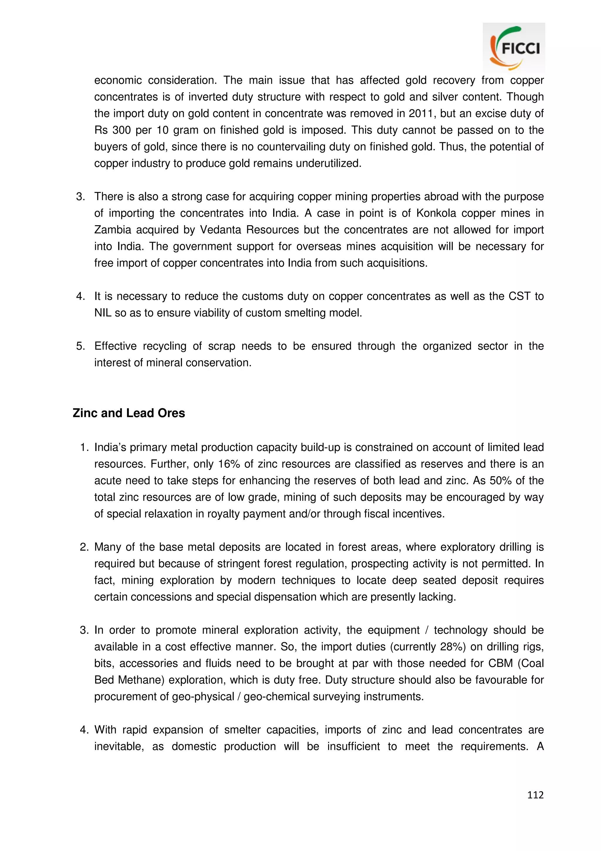 economic consideration. The main issue that has affected gold recovery from copper
concentrates is of inverted duty structure with respect to gold and silver content. Though
the import duty on gold content in concentrate was removed in 2011, but an excise duty of
Rs 300 per 10 gram on finished gold is imposed. This duty cannot be passed on to the
buyers of gold, since there is no countervailing duty on finished gold. Thus, the potential of
copper industry to produce gold remains underutilized.
3. There is also a strong case for acquiring copper mining properties abroad with the purpose
of importing the concentrates into India. A case in point is of Konkola copper mines in
Zambia acquired by Vedanta Resources but the concentrates are not allowed for import
into India. The government support for overseas mines acquisition will be necessary for
free import of copper concentrates into India from such acquisitions.
4. It is necessary to reduce the customs duty on copper concentrates as well as the CST to
NIL so as to ensure viability of custom smelting model.
5. Effective recycling of scrap needs to be ensured through the organized sector in the
interest of mineral conservation.

Zinc and Lead Ores
1. India’s primary metal production capacity build-up is constrained on account of limited lead
resources. Further, only 16% of zinc resources are classified as reserves and there is an
acute need to take steps for enhancing the reserves of both lead and zinc. As 50% of the
total zinc resources are of low grade, mining of such deposits may be encouraged by way
of special relaxation in royalty payment and/or through fiscal incentives.
2. Many of the base metal deposits are located in forest areas, where exploratory drilling is
required but because of stringent forest regulation, prospecting activity is not permitted. In
fact, mining exploration by modern techniques to locate deep seated deposit requires
certain concessions and special dispensation which are presently lacking.
3. In order to promote mineral exploration activity, the equipment / technology should be
available in a cost effective manner. So, the import duties (currently 28%) on drilling rigs,
bits, accessories and fluids need to be brought at par with those needed for CBM (Coal
Bed Methane) exploration, which is duty free. Duty structure should also be favourable for
procurement of geo-physical / geo-chemical surveying instruments.
4. With rapid expansion of smelter capacities, imports of zinc and lead concentrates are
inevitable, as domestic production will be insufficient to meet the requirements. A

112

 