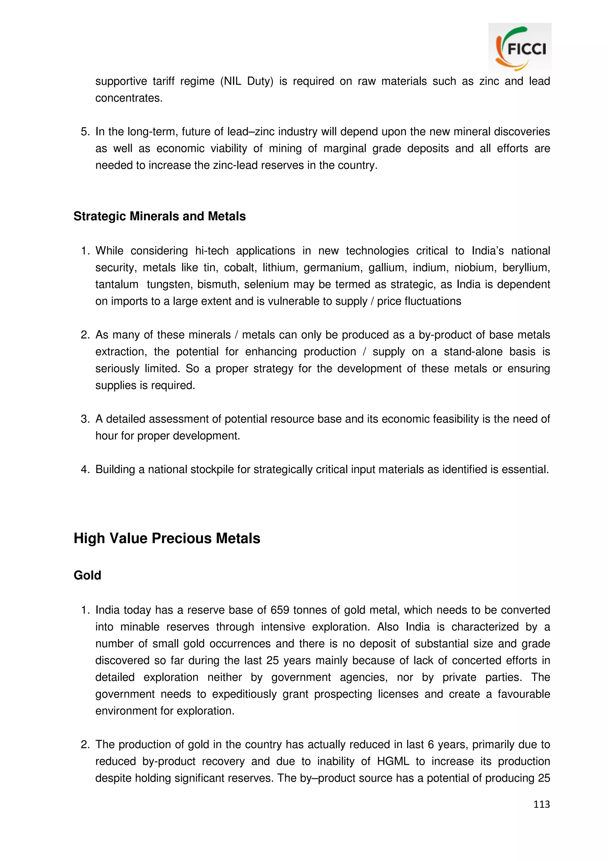 supportive tariff regime (NIL Duty) is required on raw materials such as zinc and lead
concentrates.
5. In the long-term, future of lead–zinc industry will depend upon the new mineral discoveries
as well as economic viability of mining of marginal grade deposits and all efforts are
needed to increase the zinc-lead reserves in the country.

Strategic Minerals and Metals
1. While considering hi-tech applications in new technologies critical to India’s national
security, metals like tin, cobalt, lithium, germanium, gallium, indium, niobium, beryllium,
tantalum tungsten, bismuth, selenium may be termed as strategic, as India is dependent
on imports to a large extent and is vulnerable to supply / price fluctuations
2. As many of these minerals / metals can only be produced as a by-product of base metals
extraction, the potential for enhancing production / supply on a stand-alone basis is
seriously limited. So a proper strategy for the development of these metals or ensuring
supplies is required.
3. A detailed assessment of potential resource base and its economic feasibility is the need of
hour for proper development.
4. Building a national stockpile for strategically critical input materials as identified is essential.

High Value Precious Metals
Gold
1. India today has a reserve base of 659 tonnes of gold metal, which needs to be converted
into minable reserves through intensive exploration. Also India is characterized by a
number of small gold occurrences and there is no deposit of substantial size and grade
discovered so far during the last 25 years mainly because of lack of concerted efforts in
detailed exploration neither by government agencies, nor by private parties. The
government needs to expeditiously grant prospecting licenses and create a favourable
environment for exploration.
2. The production of gold in the country has actually reduced in last 6 years, primarily due to
reduced by-product recovery and due to inability of HGML to increase its production
despite holding significant reserves. The by–product source has a potential of producing 25
113

 