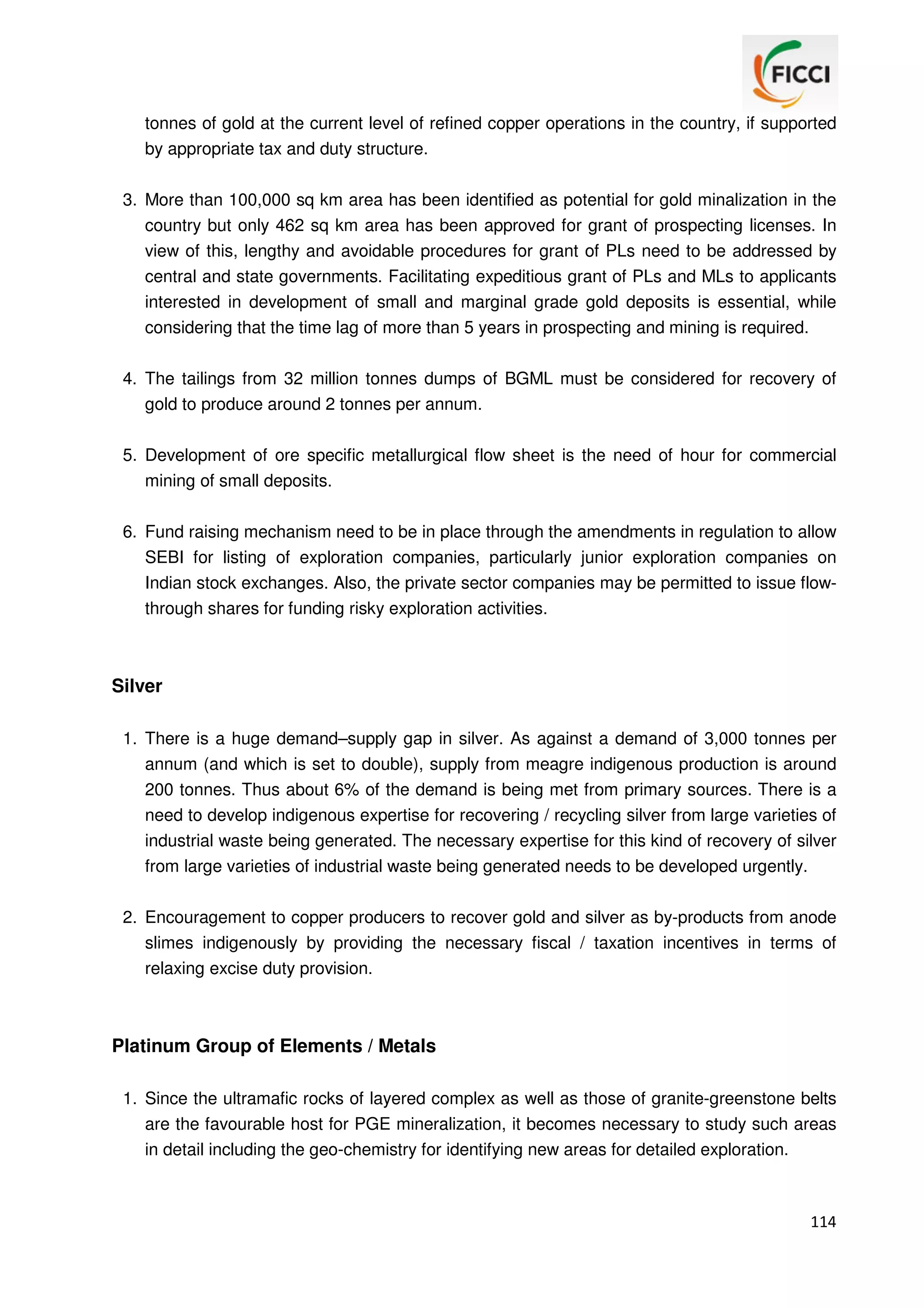 tonnes of gold at the current level of refined copper operations in the country, if supported
by appropriate tax and duty structure.
3. More than 100,000 sq km area has been identified as potential for gold minalization in the
country but only 462 sq km area has been approved for grant of prospecting licenses. In
view of this, lengthy and avoidable procedures for grant of PLs need to be addressed by
central and state governments. Facilitating expeditious grant of PLs and MLs to applicants
interested in development of small and marginal grade gold deposits is essential, while
considering that the time lag of more than 5 years in prospecting and mining is required.
4. The tailings from 32 million tonnes dumps of BGML must be considered for recovery of
gold to produce around 2 tonnes per annum.
5. Development of ore specific metallurgical flow sheet is the need of hour for commercial
mining of small deposits.
6. Fund raising mechanism need to be in place through the amendments in regulation to allow
SEBI for listing of exploration companies, particularly junior exploration companies on
Indian stock exchanges. Also, the private sector companies may be permitted to issue flowthrough shares for funding risky exploration activities.

Silver
1. There is a huge demand–supply gap in silver. As against a demand of 3,000 tonnes per
annum (and which is set to double), supply from meagre indigenous production is around
200 tonnes. Thus about 6% of the demand is being met from primary sources. There is a
need to develop indigenous expertise for recovering / recycling silver from large varieties of
industrial waste being generated. The necessary expertise for this kind of recovery of silver
from large varieties of industrial waste being generated needs to be developed urgently.
2. Encouragement to copper producers to recover gold and silver as by-products from anode
slimes indigenously by providing the necessary fiscal / taxation incentives in terms of
relaxing excise duty provision.

Platinum Group of Elements / Metals
1. Since the ultramafic rocks of layered complex as well as those of granite-greenstone belts
are the favourable host for PGE mineralization, it becomes necessary to study such areas
in detail including the geo-chemistry for identifying new areas for detailed exploration.

114

 