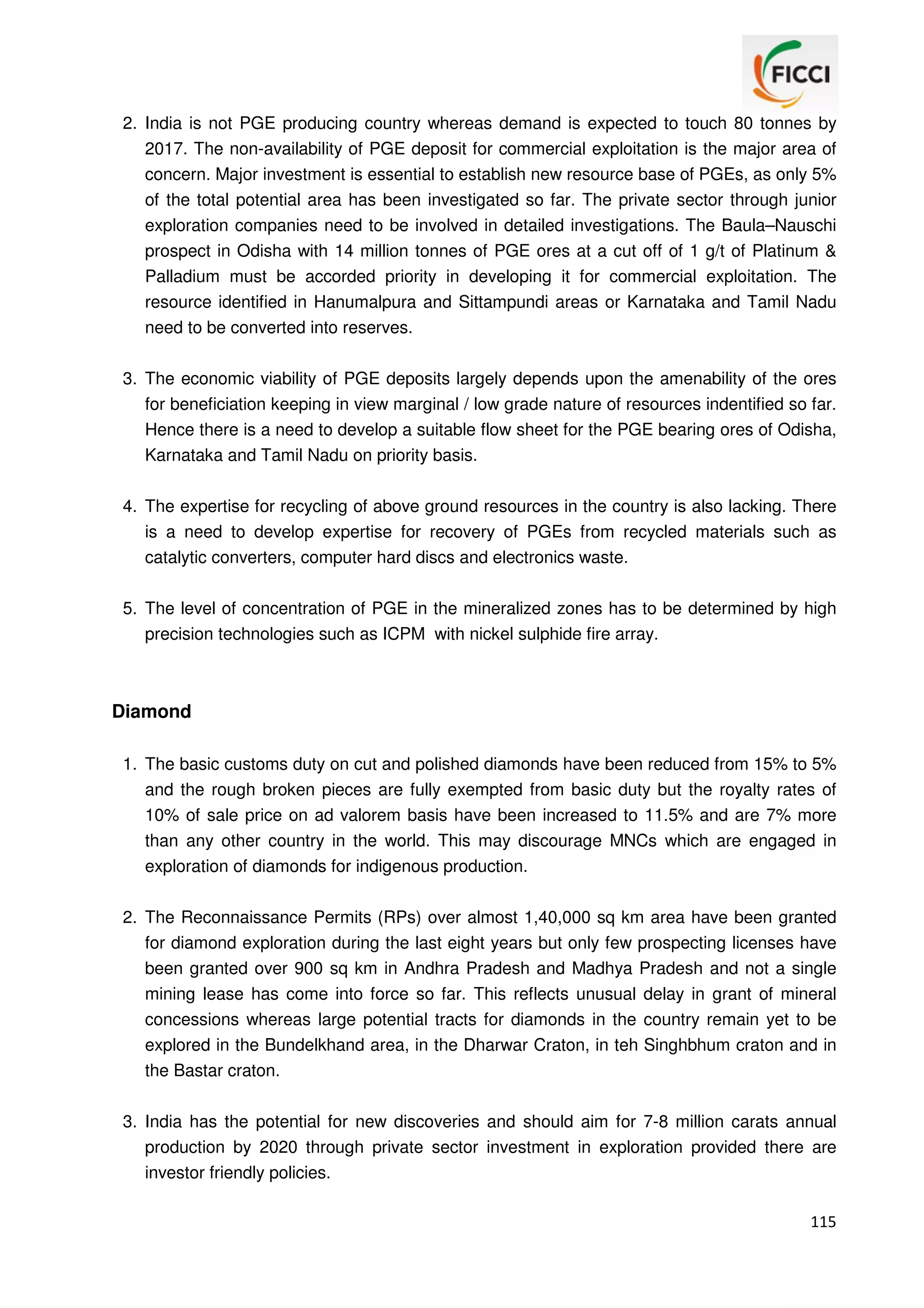 2. India is not PGE producing country whereas demand is expected to touch 80 tonnes by
2017. The non-availability of PGE deposit for commercial exploitation is the major area of
concern. Major investment is essential to establish new resource base of PGEs, as only 5%
of the total potential area has been investigated so far. The private sector through junior
exploration companies need to be involved in detailed investigations. The Baula–Nauschi
prospect in Odisha with 14 million tonnes of PGE ores at a cut off of 1 g/t of Platinum &
Palladium must be accorded priority in developing it for commercial exploitation. The
resource identified in Hanumalpura and Sittampundi areas or Karnataka and Tamil Nadu
need to be converted into reserves.
3. The economic viability of PGE deposits largely depends upon the amenability of the ores
for beneficiation keeping in view marginal / low grade nature of resources indentified so far.
Hence there is a need to develop a suitable flow sheet for the PGE bearing ores of Odisha,
Karnataka and Tamil Nadu on priority basis.
4. The expertise for recycling of above ground resources in the country is also lacking. There
is a need to develop expertise for recovery of PGEs from recycled materials such as
catalytic converters, computer hard discs and electronics waste.
5. The level of concentration of PGE in the mineralized zones has to be determined by high
precision technologies such as ICPM with nickel sulphide fire array.

Diamond
1. The basic customs duty on cut and polished diamonds have been reduced from 15% to 5%
and the rough broken pieces are fully exempted from basic duty but the royalty rates of
10% of sale price on ad valorem basis have been increased to 11.5% and are 7% more
than any other country in the world. This may discourage MNCs which are engaged in
exploration of diamonds for indigenous production.
2. The Reconnaissance Permits (RPs) over almost 1,40,000 sq km area have been granted
for diamond exploration during the last eight years but only few prospecting licenses have
been granted over 900 sq km in Andhra Pradesh and Madhya Pradesh and not a single
mining lease has come into force so far. This reflects unusual delay in grant of mineral
concessions whereas large potential tracts for diamonds in the country remain yet to be
explored in the Bundelkhand area, in the Dharwar Craton, in teh Singhbhum craton and in
the Bastar craton.
3. India has the potential for new discoveries and should aim for 7-8 million carats annual
production by 2020 through private sector investment in exploration provided there are
investor friendly policies.
115

 