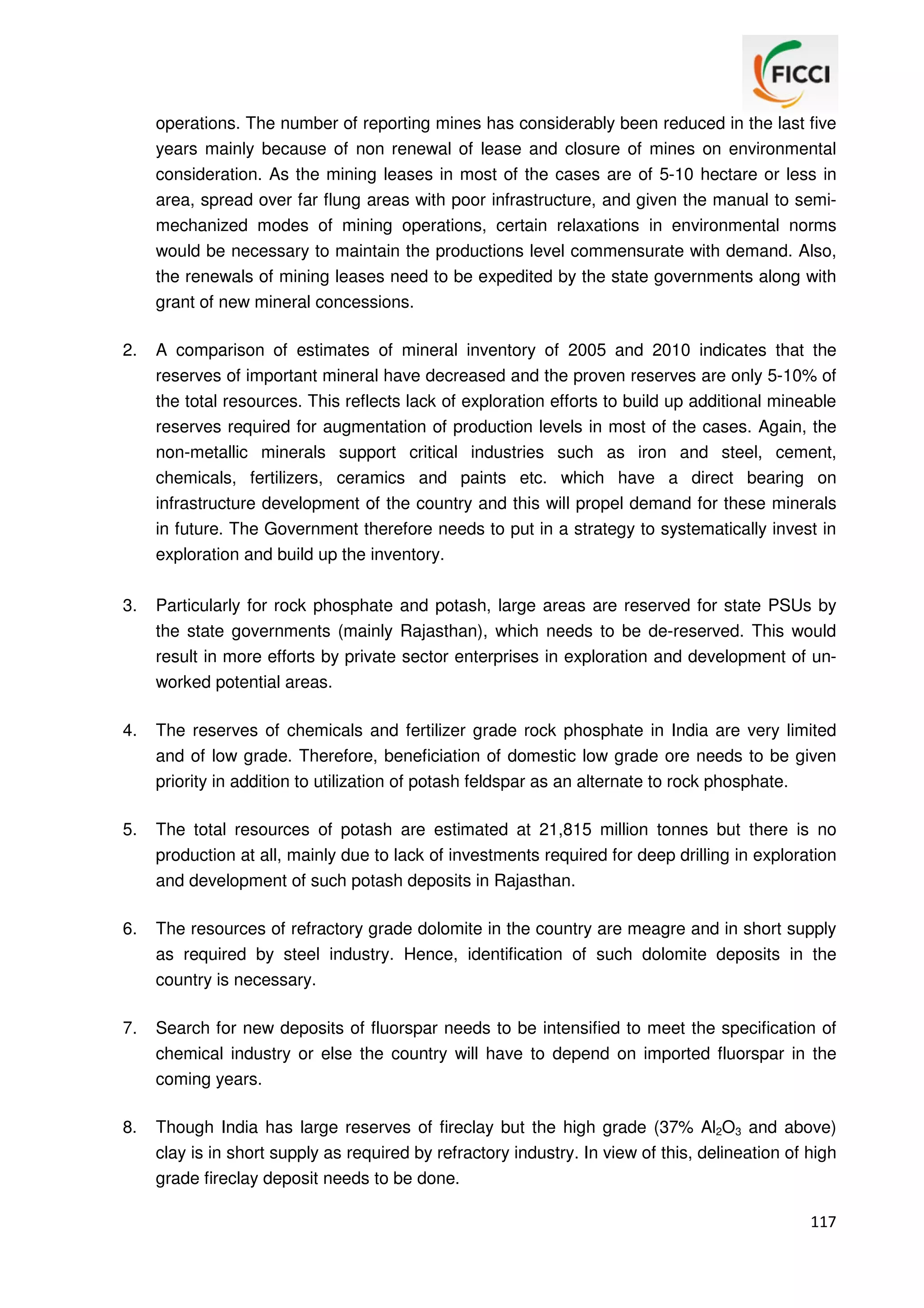 operations. The number of reporting mines has considerably been reduced in the last five
years mainly because of non renewal of lease and closure of mines on environmental
consideration. As the mining leases in most of the cases are of 5-10 hectare or less in
area, spread over far flung areas with poor infrastructure, and given the manual to semimechanized modes of mining operations, certain relaxations in environmental norms
would be necessary to maintain the productions level commensurate with demand. Also,
the renewals of mining leases need to be expedited by the state governments along with
grant of new mineral concessions.
2.

A comparison of estimates of mineral inventory of 2005 and 2010 indicates that the
reserves of important mineral have decreased and the proven reserves are only 5-10% of
the total resources. This reflects lack of exploration efforts to build up additional mineable
reserves required for augmentation of production levels in most of the cases. Again, the
non-metallic minerals support critical industries such as iron and steel, cement,
chemicals, fertilizers, ceramics and paints etc. which have a direct bearing on
infrastructure development of the country and this will propel demand for these minerals
in future. The Government therefore needs to put in a strategy to systematically invest in
exploration and build up the inventory.

3.

Particularly for rock phosphate and potash, large areas are reserved for state PSUs by
the state governments (mainly Rajasthan), which needs to be de-reserved. This would
result in more efforts by private sector enterprises in exploration and development of unworked potential areas.

4.

The reserves of chemicals and fertilizer grade rock phosphate in India are very limited
and of low grade. Therefore, beneficiation of domestic low grade ore needs to be given
priority in addition to utilization of potash feldspar as an alternate to rock phosphate.

5.

The total resources of potash are estimated at 21,815 million tonnes but there is no
production at all, mainly due to lack of investments required for deep drilling in exploration
and development of such potash deposits in Rajasthan.

6.

The resources of refractory grade dolomite in the country are meagre and in short supply
as required by steel industry. Hence, identification of such dolomite deposits in the
country is necessary.

7.

Search for new deposits of fluorspar needs to be intensified to meet the specification of
chemical industry or else the country will have to depend on imported fluorspar in the
coming years.

8.

Though India has large reserves of fireclay but the high grade (37% Al2O3 and above)
clay is in short supply as required by refractory industry. In view of this, delineation of high
grade fireclay deposit needs to be done.
117

 