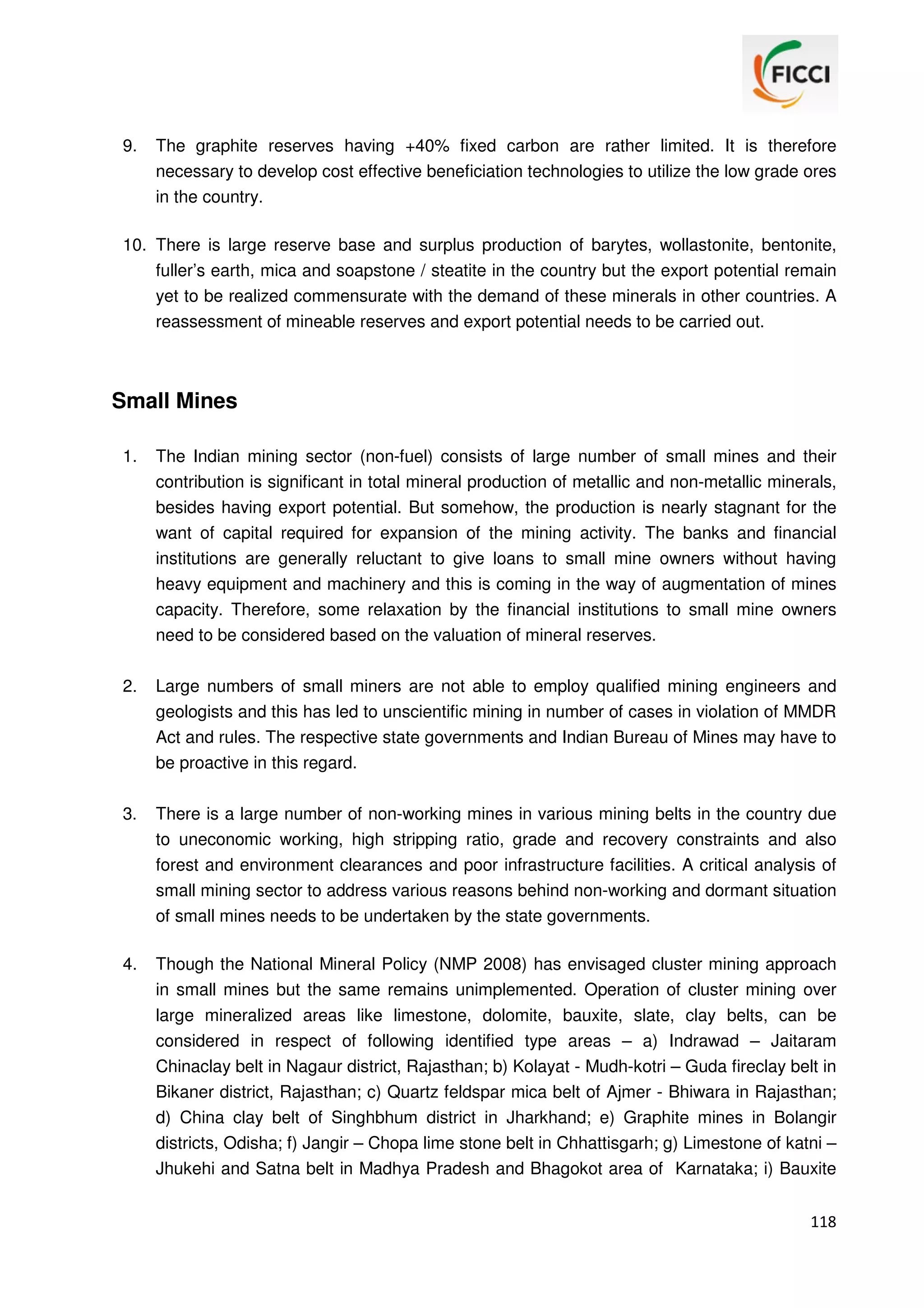 9.

The graphite reserves having +40% fixed carbon are rather limited. It is therefore
necessary to develop cost effective beneficiation technologies to utilize the low grade ores
in the country.

10. There is large reserve base and surplus production of barytes, wollastonite, bentonite,
fuller’s earth, mica and soapstone / steatite in the country but the export potential remain
yet to be realized commensurate with the demand of these minerals in other countries. A
reassessment of mineable reserves and export potential needs to be carried out.

Small Mines
1.

The Indian mining sector (non-fuel) consists of large number of small mines and their
contribution is significant in total mineral production of metallic and non-metallic minerals,
besides having export potential. But somehow, the production is nearly stagnant for the
want of capital required for expansion of the mining activity. The banks and financial
institutions are generally reluctant to give loans to small mine owners without having
heavy equipment and machinery and this is coming in the way of augmentation of mines
capacity. Therefore, some relaxation by the financial institutions to small mine owners
need to be considered based on the valuation of mineral reserves.

2.

Large numbers of small miners are not able to employ qualified mining engineers and
geologists and this has led to unscientific mining in number of cases in violation of MMDR
Act and rules. The respective state governments and Indian Bureau of Mines may have to
be proactive in this regard.

3.

There is a large number of non-working mines in various mining belts in the country due
to uneconomic working, high stripping ratio, grade and recovery constraints and also
forest and environment clearances and poor infrastructure facilities. A critical analysis of
small mining sector to address various reasons behind non-working and dormant situation
of small mines needs to be undertaken by the state governments.

4.

Though the National Mineral Policy (NMP 2008) has envisaged cluster mining approach
in small mines but the same remains unimplemented. Operation of cluster mining over
large mineralized areas like limestone, dolomite, bauxite, slate, clay belts, can be
considered in respect of following identified type areas – a) Indrawad – Jaitaram
Chinaclay belt in Nagaur district, Rajasthan; b) Kolayat - Mudh-kotri – Guda fireclay belt in
Bikaner district, Rajasthan; c) Quartz feldspar mica belt of Ajmer - Bhiwara in Rajasthan;
d) China clay belt of Singhbhum district in Jharkhand; e) Graphite mines in Bolangir
districts, Odisha; f) Jangir – Chopa lime stone belt in Chhattisgarh; g) Limestone of katni –
Jhukehi and Satna belt in Madhya Pradesh and Bhagokot area of Karnataka; i) Bauxite
118

 