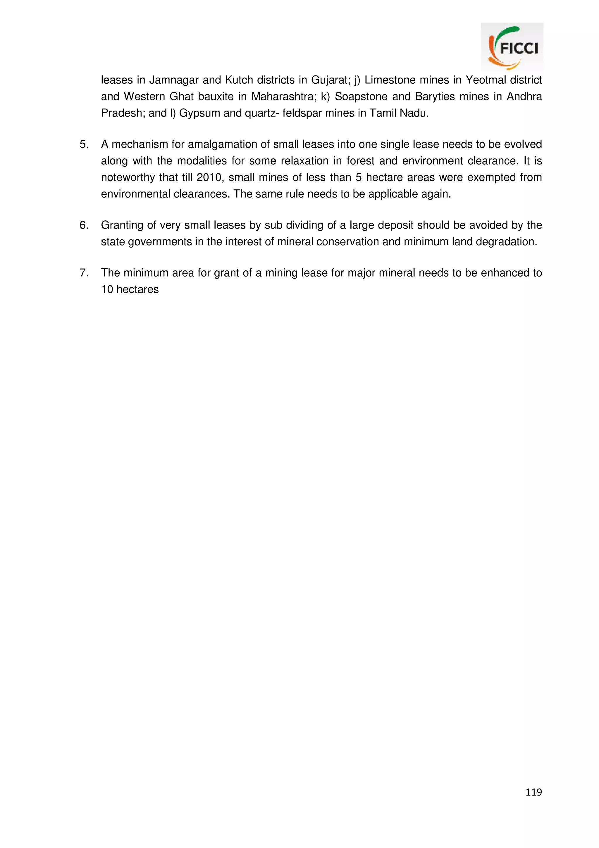 leases in Jamnagar and Kutch districts in Gujarat; j) Limestone mines in Yeotmal district
and Western Ghat bauxite in Maharashtra; k) Soapstone and Baryties mines in Andhra
Pradesh; and l) Gypsum and quartz- feldspar mines in Tamil Nadu.
5.

A mechanism for amalgamation of small leases into one single lease needs to be evolved
along with the modalities for some relaxation in forest and environment clearance. It is
noteworthy that till 2010, small mines of less than 5 hectare areas were exempted from
environmental clearances. The same rule needs to be applicable again.

6.

Granting of very small leases by sub dividing of a large deposit should be avoided by the
state governments in the interest of mineral conservation and minimum land degradation.

7.

The minimum area for grant of a mining lease for major mineral needs to be enhanced to
10 hectares

119

 