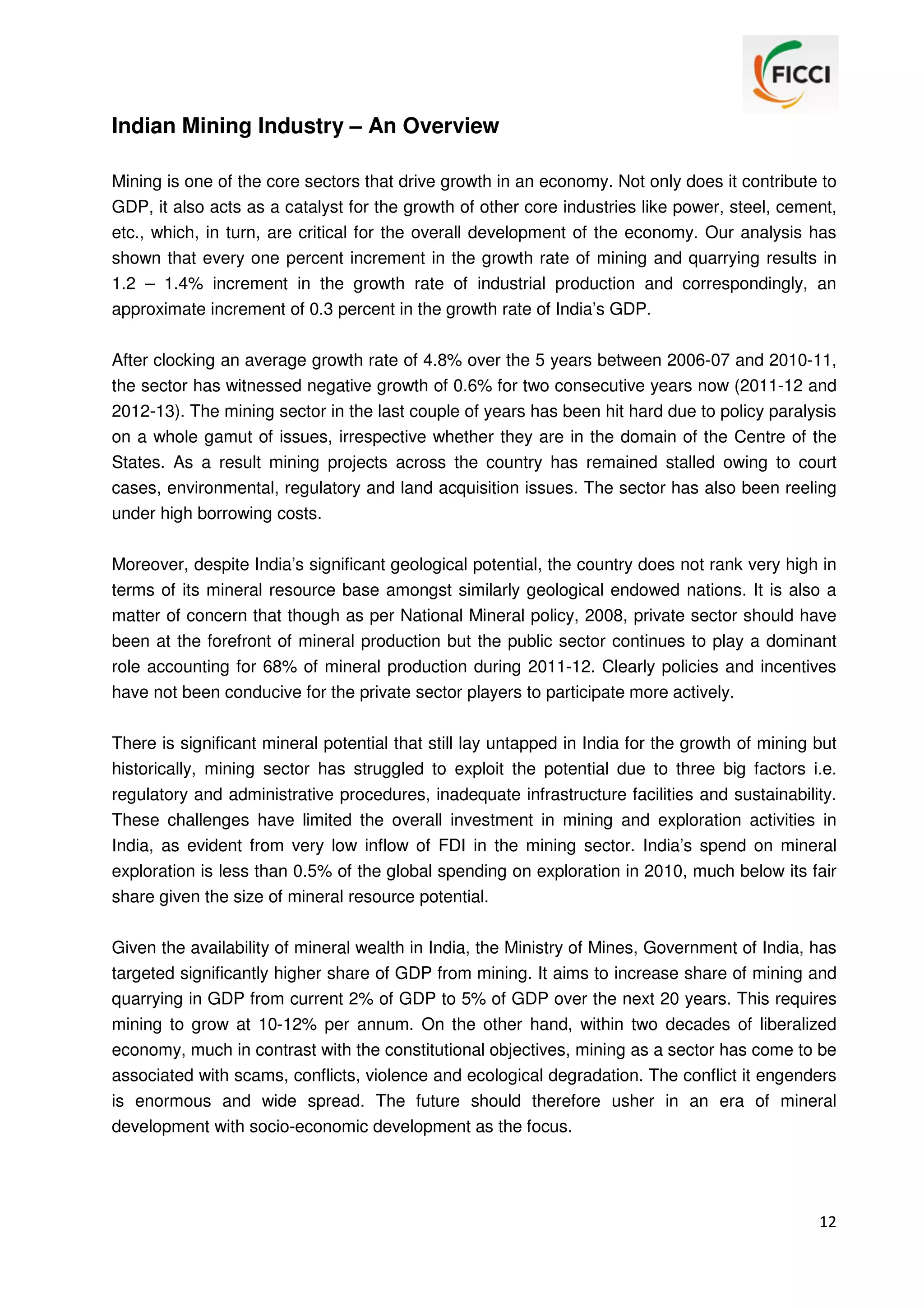 Indian Mining Industry – An Overview
Mining is one of the core sectors that drive growth in an economy. Not only does it contribute to
GDP, it also acts as a catalyst for the growth of other core industries like power, steel, cement,
etc., which, in turn, are critical for the overall development of the economy. Our analysis has
shown that every one percent increment in the growth rate of mining and quarrying results in
1.2 – 1.4% increment in the growth rate of industrial production and correspondingly, an
approximate increment of 0.3 percent in the growth rate of India’s GDP.
After clocking an average growth rate of 4.8% over the 5 years between 2006-07 and 2010-11,
the sector has witnessed negative growth of 0.6% for two consecutive years now (2011-12 and
2012-13). The mining sector in the last couple of years has been hit hard due to policy paralysis
on a whole gamut of issues, irrespective whether they are in the domain of the Centre of the
States. As a result mining projects across the country has remained stalled owing to court
cases, environmental, regulatory and land acquisition issues. The sector has also been reeling
under high borrowing costs.
Moreover, despite India’s significant geological potential, the country does not rank very high in
terms of its mineral resource base amongst similarly geological endowed nations. It is also a
matter of concern that though as per National Mineral policy, 2008, private sector should have
been at the forefront of mineral production but the public sector continues to play a dominant
role accounting for 68% of mineral production during 2011-12. Clearly policies and incentives
have not been conducive for the private sector players to participate more actively.
There is significant mineral potential that still lay untapped in India for the growth of mining but
historically, mining sector has struggled to exploit the potential due to three big factors i.e.
regulatory and administrative procedures, inadequate infrastructure facilities and sustainability.
These challenges have limited the overall investment in mining and exploration activities in
India, as evident from very low inflow of FDI in the mining sector. India’s spend on mineral
exploration is less than 0.5% of the global spending on exploration in 2010, much below its fair
share given the size of mineral resource potential.
Given the availability of mineral wealth in India, the Ministry of Mines, Government of India, has
targeted significantly higher share of GDP from mining. It aims to increase share of mining and
quarrying in GDP from current 2% of GDP to 5% of GDP over the next 20 years. This requires
mining to grow at 10-12% per annum. On the other hand, within two decades of liberalized
economy, much in contrast with the constitutional objectives, mining as a sector has come to be
associated with scams, conflicts, violence and ecological degradation. The conflict it engenders
is enormous and wide spread. The future should therefore usher in an era of mineral
development with socio-economic development as the focus.

12

 