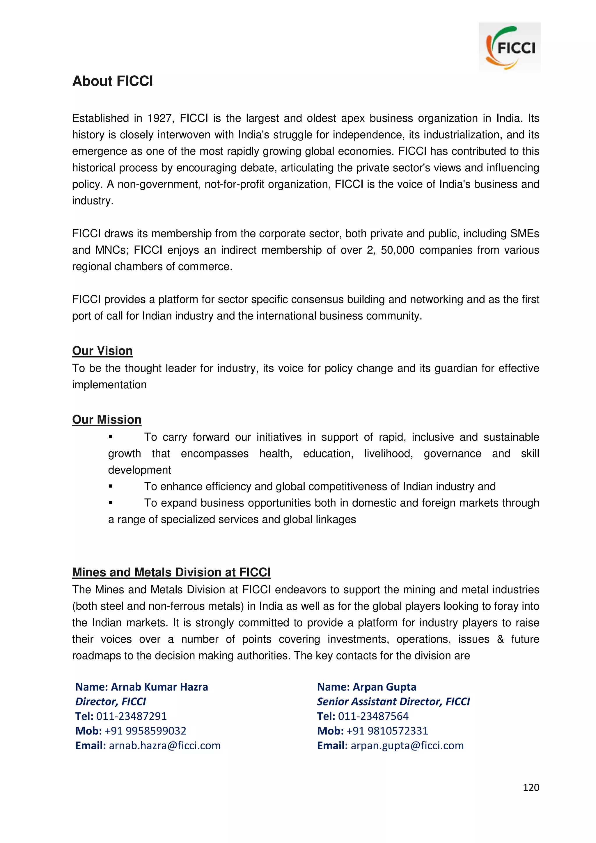About FICCI
Established in 1927, FICCI is the largest and oldest apex business organization in India. Its
history is closely interwoven with India's struggle for independence, its industrialization, and its
emergence as one of the most rapidly growing global economies. FICCI has contributed to this
historical process by encouraging debate, articulating the private sector's views and influencing
policy. A non-government, not-for-profit organization, FICCI is the voice of India's business and
industry.
FICCI draws its membership from the corporate sector, both private and public, including SMEs
and MNCs; FICCI enjoys an indirect membership of over 2, 50,000 companies from various
regional chambers of commerce.
FICCI provides a platform for sector specific consensus building and networking and as the first
port of call for Indian industry and the international business community.

Our Vision
To be the thought leader for industry, its voice for policy change and its guardian for effective
implementation

Our Mission
To carry forward our initiatives in support of rapid, inclusive and sustainable
growth that encompasses health, education, livelihood, governance and skill
development
To enhance efficiency and global competitiveness of Indian industry and
To expand business opportunities both in domestic and foreign markets through
a range of specialized services and global linkages

Mines and Metals Division at FICCI
The Mines and Metals Division at FICCI endeavors to support the mining and metal industries
(both steel and non-ferrous metals) in India as well as for the global players looking to foray into
the Indian markets. It is strongly committed to provide a platform for industry players to raise
their voices over a number of points covering investments, operations, issues & future
roadmaps to the decision making authorities. The key contacts for the division are

Name: Arnab Kumar Hazra
Director, FICCI
Tel: 011-23487291
Mob: +91 9958599032
Email: arnab.hazra@ficci.com

Name: Arpan Gupta
Senior Assistant Director, FICCI
Tel: 011-23487564
Mob: +91 9810572331
Email: arpan.gupta@ficci.com

120

 
