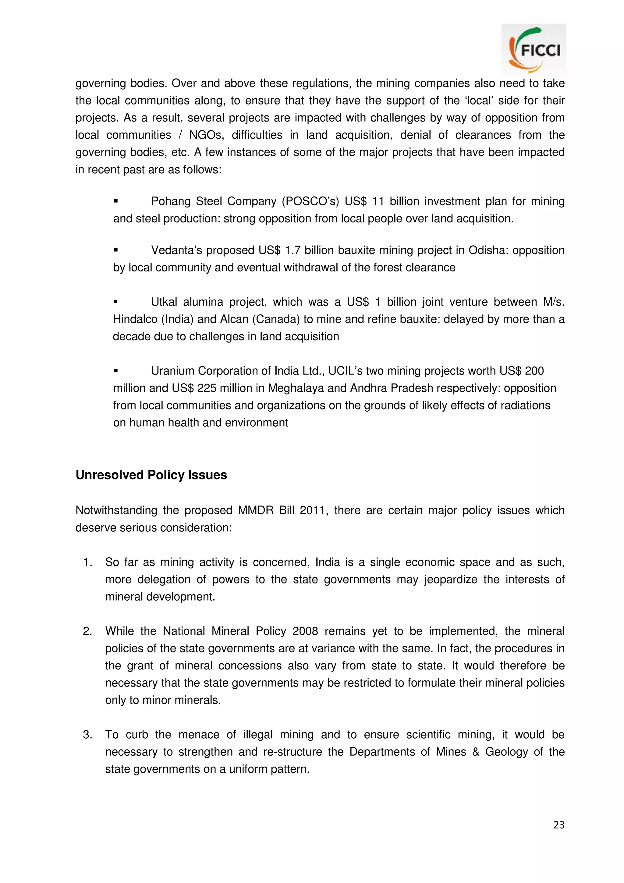 governing bodies. Over and above these regulations, the mining companies also need to take
the local communities along, to ensure that they have the support of the ‘local’ side for their
projects. As a result, several projects are impacted with challenges by way of opposition from
local communities / NGOs, difficulties in land acquisition, denial of clearances from the
governing bodies, etc. A few instances of some of the major projects that have been impacted
in recent past are as follows:
Pohang Steel Company (POSCO’s) US$ 11 billion investment plan for mining
and steel production: strong opposition from local people over land acquisition.
Vedanta’s proposed US$ 1.7 billion bauxite mining project in Odisha: opposition
by local community and eventual withdrawal of the forest clearance
Utkal alumina project, which was a US$ 1 billion joint venture between M/s.
Hindalco (India) and Alcan (Canada) to mine and refine bauxite: delayed by more than a
decade due to challenges in land acquisition
Uranium Corporation of India Ltd., UCIL’s two mining projects worth US$ 200
million and US$ 225 million in Meghalaya and Andhra Pradesh respectively: opposition
from local communities and organizations on the grounds of likely effects of radiations
on human health and environment

Unresolved Policy Issues
Notwithstanding the proposed MMDR Bill 2011, there are certain major policy issues which
deserve serious consideration:
1.

So far as mining activity is concerned, India is a single economic space and as such,
more delegation of powers to the state governments may jeopardize the interests of
mineral development.

2.

While the National Mineral Policy 2008 remains yet to be implemented, the mineral
policies of the state governments are at variance with the same. In fact, the procedures in
the grant of mineral concessions also vary from state to state. It would therefore be
necessary that the state governments may be restricted to formulate their mineral policies
only to minor minerals.

3.

To curb the menace of illegal mining and to ensure scientific mining, it would be
necessary to strengthen and re-structure the Departments of Mines & Geology of the
state governments on a uniform pattern.

23

 
