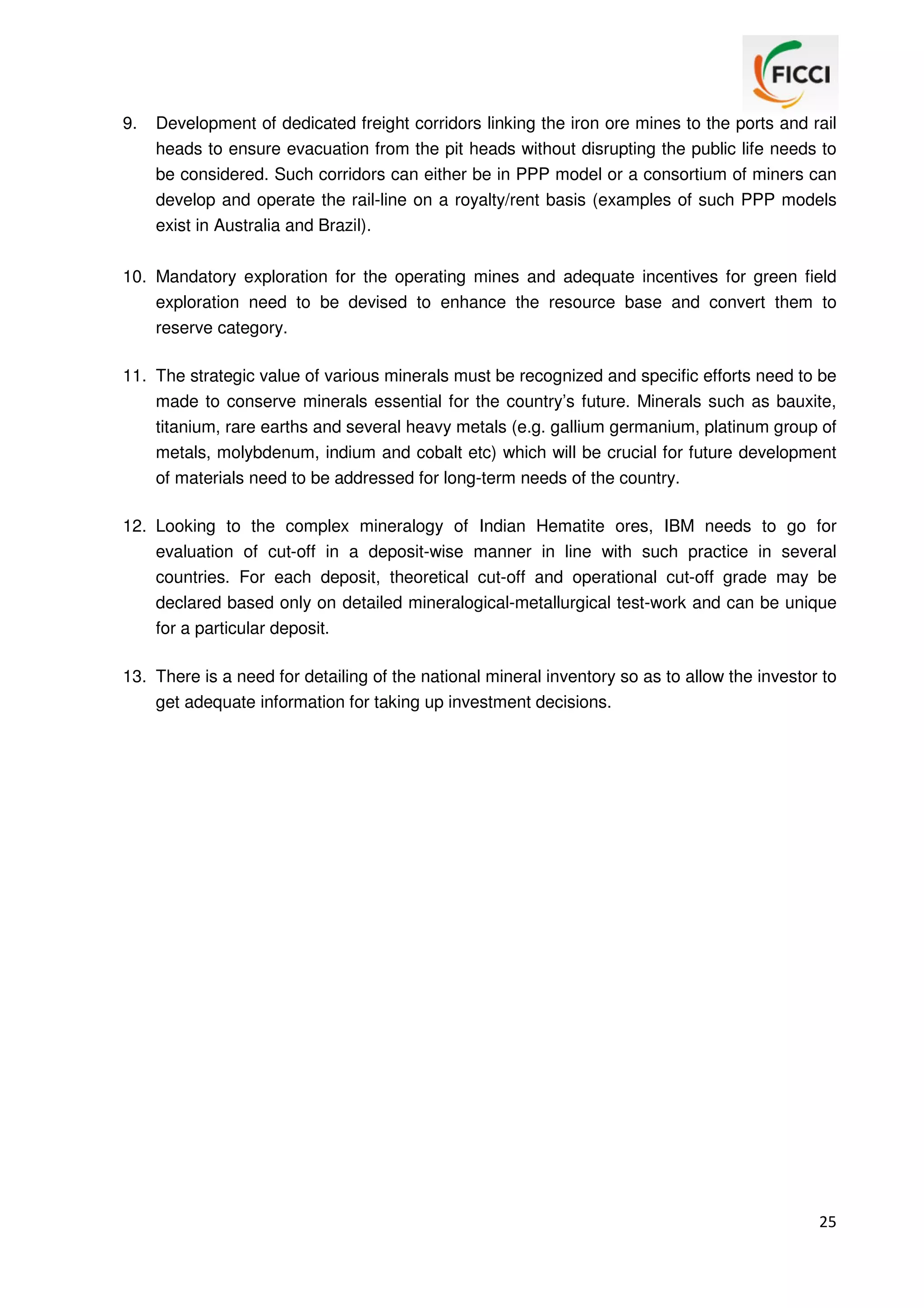 9.

Development of dedicated freight corridors linking the iron ore mines to the ports and rail
heads to ensure evacuation from the pit heads without disrupting the public life needs to
be considered. Such corridors can either be in PPP model or a consortium of miners can
develop and operate the rail-line on a royalty/rent basis (examples of such PPP models
exist in Australia and Brazil).

10. Mandatory exploration for the operating mines and adequate incentives for green field
exploration need to be devised to enhance the resource base and convert them to
reserve category.
11. The strategic value of various minerals must be recognized and specific efforts need to be
made to conserve minerals essential for the country’s future. Minerals such as bauxite,
titanium, rare earths and several heavy metals (e.g. gallium germanium, platinum group of
metals, molybdenum, indium and cobalt etc) which will be crucial for future development
of materials need to be addressed for long-term needs of the country.
12. Looking to the complex mineralogy of Indian Hematite ores, IBM needs to go for
evaluation of cut-off in a deposit-wise manner in line with such practice in several
countries. For each deposit, theoretical cut-off and operational cut-off grade may be
declared based only on detailed mineralogical-metallurgical test-work and can be unique
for a particular deposit.
13. There is a need for detailing of the national mineral inventory so as to allow the investor to
get adequate information for taking up investment decisions.

25

 