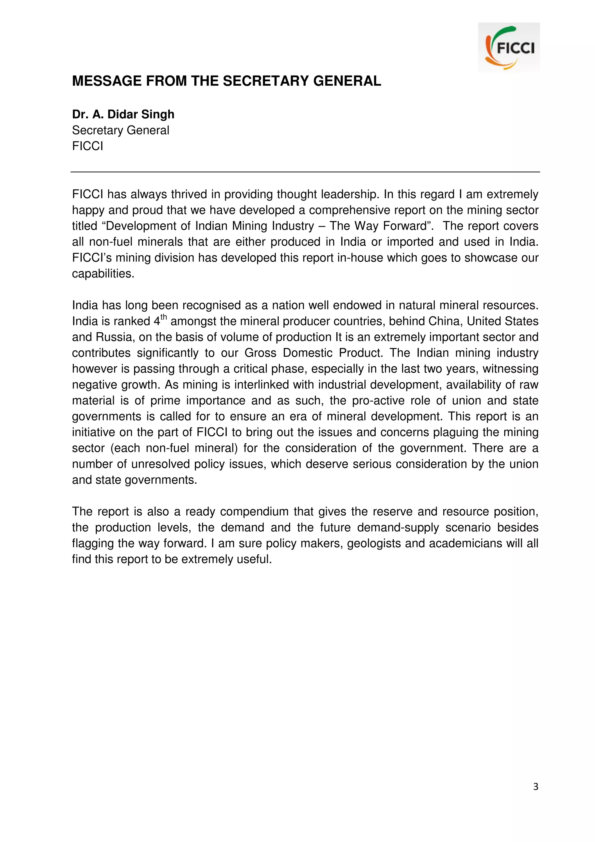 MESSAGE FROM THE SECRETARY GENERAL
Dr. A. Didar Singh
Secretary General
FICCI

FICCI has always thrived in providing thought leadership. In this regard I am extremely
happy and proud that we have developed a comprehensive report on the mining sector
titled “Development of Indian Mining Industry – The Way Forward”. The report covers
all non-fuel minerals that are either produced in India or imported and used in India.
FICCI’s mining division has developed this report in-house which goes to showcase our
capabilities.
India has long been recognised as a nation well endowed in natural mineral resources.
India is ranked 4th amongst the mineral producer countries, behind China, United States
and Russia, on the basis of volume of production It is an extremely important sector and
contributes significantly to our Gross Domestic Product. The Indian mining industry
however is passing through a critical phase, especially in the last two years, witnessing
negative growth. As mining is interlinked with industrial development, availability of raw
material is of prime importance and as such, the pro-active role of union and state
governments is called for to ensure an era of mineral development. This report is an
initiative on the part of FICCI to bring out the issues and concerns plaguing the mining
sector (each non-fuel mineral) for the consideration of the government. There are a
number of unresolved policy issues, which deserve serious consideration by the union
and state governments.
The report is also a ready compendium that gives the reserve and resource position,
the production levels, the demand and the future demand-supply scenario besides
flagging the way forward. I am sure policy makers, geologists and academicians will all
find this report to be extremely useful.

3

 