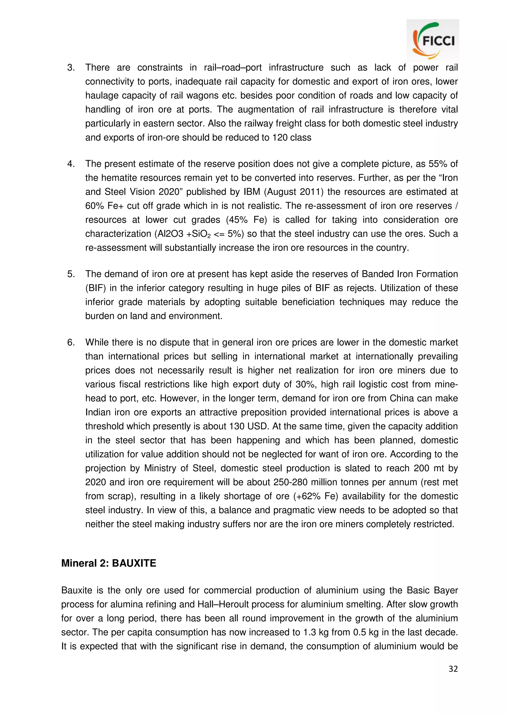 3.

There are constraints in rail–road–port infrastructure such as lack of power rail
connectivity to ports, inadequate rail capacity for domestic and export of iron ores, lower
haulage capacity of rail wagons etc. besides poor condition of roads and low capacity of
handling of iron ore at ports. The augmentation of rail infrastructure is therefore vital
particularly in eastern sector. Also the railway freight class for both domestic steel industry
and exports of iron-ore should be reduced to 120 class

4.

The present estimate of the reserve position does not give a complete picture, as 55% of
the hematite resources remain yet to be converted into reserves. Further, as per the “Iron
and Steel Vision 2020” published by IBM (August 2011) the resources are estimated at
60% Fe+ cut off grade which in is not realistic. The re-assessment of iron ore reserves /
resources at lower cut grades (45% Fe) is called for taking into consideration ore
characterization (Al2O3 +SiO2 <= 5%) so that the steel industry can use the ores. Such a
re-assessment will substantially increase the iron ore resources in the country.

5.

The demand of iron ore at present has kept aside the reserves of Banded Iron Formation
(BIF) in the inferior category resulting in huge piles of BIF as rejects. Utilization of these
inferior grade materials by adopting suitable beneficiation techniques may reduce the
burden on land and environment.

6.

While there is no dispute that in general iron ore prices are lower in the domestic market
than international prices but selling in international market at internationally prevailing
prices does not necessarily result is higher net realization for iron ore miners due to
various fiscal restrictions like high export duty of 30%, high rail logistic cost from minehead to port, etc. However, in the longer term, demand for iron ore from China can make
Indian iron ore exports an attractive preposition provided international prices is above a
threshold which presently is about 130 USD. At the same time, given the capacity addition
in the steel sector that has been happening and which has been planned, domestic
utilization for value addition should not be neglected for want of iron ore. According to the
projection by Ministry of Steel, domestic steel production is slated to reach 200 mt by
2020 and iron ore requirement will be about 250-280 million tonnes per annum (rest met
from scrap), resulting in a likely shortage of ore (+62% Fe) availability for the domestic
steel industry. In view of this, a balance and pragmatic view needs to be adopted so that
neither the steel making industry suffers nor are the iron ore miners completely restricted.

Mineral 2: BAUXITE
Bauxite is the only ore used for commercial production of aluminium using the Basic Bayer
process for alumina refining and Hall–Heroult process for aluminium smelting. After slow growth
for over a long period, there has been all round improvement in the growth of the aluminium
sector. The per capita consumption has now increased to 1.3 kg from 0.5 kg in the last decade.
It is expected that with the significant rise in demand, the consumption of aluminium would be
32

 