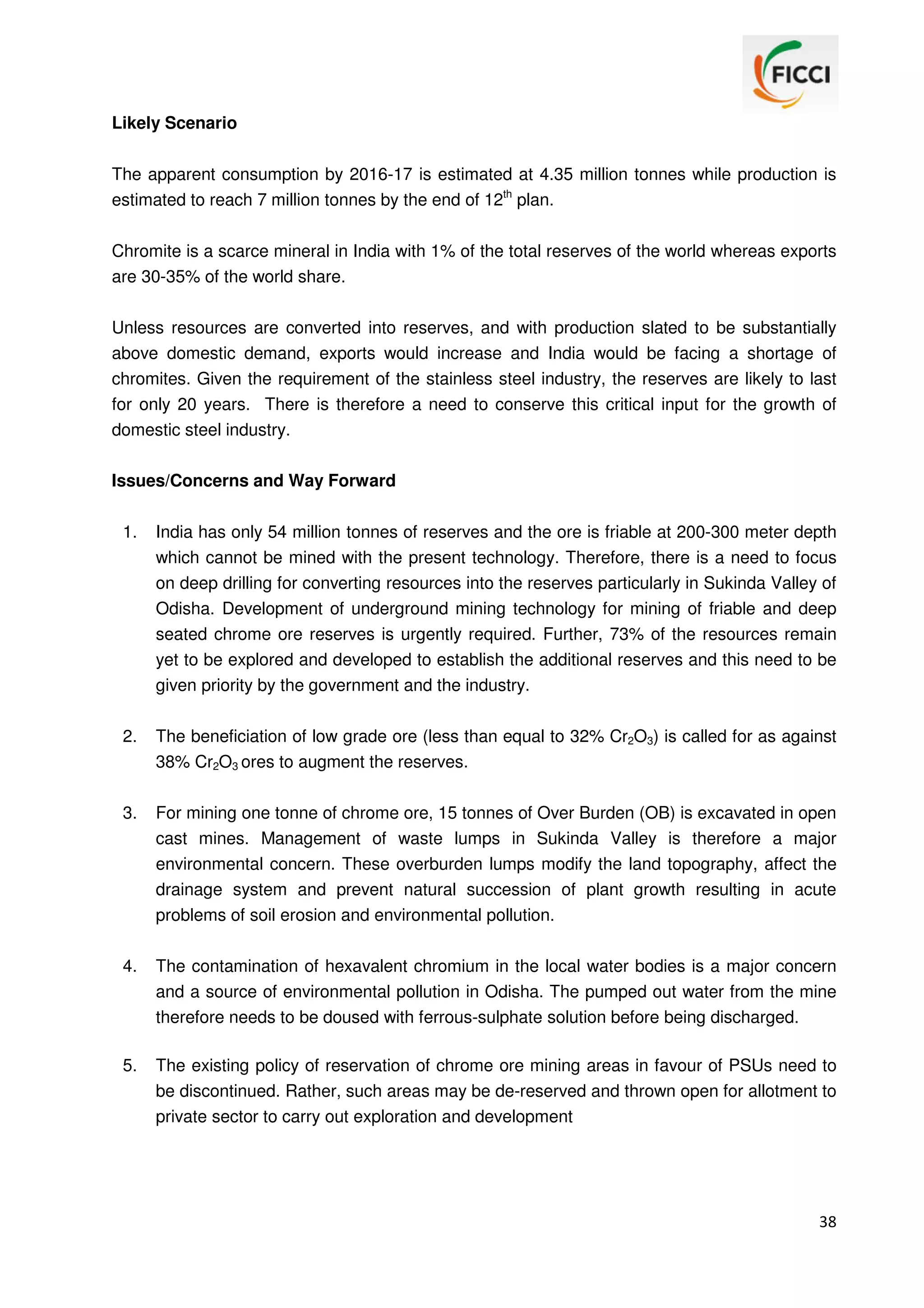 Likely Scenario
The apparent consumption by 2016-17 is estimated at 4.35 million tonnes while production is
estimated to reach 7 million tonnes by the end of 12th plan.
Chromite is a scarce mineral in India with 1% of the total reserves of the world whereas exports
are 30-35% of the world share.
Unless resources are converted into reserves, and with production slated to be substantially
above domestic demand, exports would increase and India would be facing a shortage of
chromites. Given the requirement of the stainless steel industry, the reserves are likely to last
for only 20 years. There is therefore a need to conserve this critical input for the growth of
domestic steel industry.
Issues/Concerns and Way Forward
1.

India has only 54 million tonnes of reserves and the ore is friable at 200-300 meter depth
which cannot be mined with the present technology. Therefore, there is a need to focus
on deep drilling for converting resources into the reserves particularly in Sukinda Valley of
Odisha. Development of underground mining technology for mining of friable and deep
seated chrome ore reserves is urgently required. Further, 73% of the resources remain
yet to be explored and developed to establish the additional reserves and this need to be
given priority by the government and the industry.

2.

The beneficiation of low grade ore (less than equal to 32% Cr2O3) is called for as against
38% Cr2O3 ores to augment the reserves.

3.

For mining one tonne of chrome ore, 15 tonnes of Over Burden (OB) is excavated in open
cast mines. Management of waste lumps in Sukinda Valley is therefore a major
environmental concern. These overburden lumps modify the land topography, affect the
drainage system and prevent natural succession of plant growth resulting in acute
problems of soil erosion and environmental pollution.

4.

The contamination of hexavalent chromium in the local water bodies is a major concern
and a source of environmental pollution in Odisha. The pumped out water from the mine
therefore needs to be doused with ferrous-sulphate solution before being discharged.

5.

The existing policy of reservation of chrome ore mining areas in favour of PSUs need to
be discontinued. Rather, such areas may be de-reserved and thrown open for allotment to
private sector to carry out exploration and development

38

 