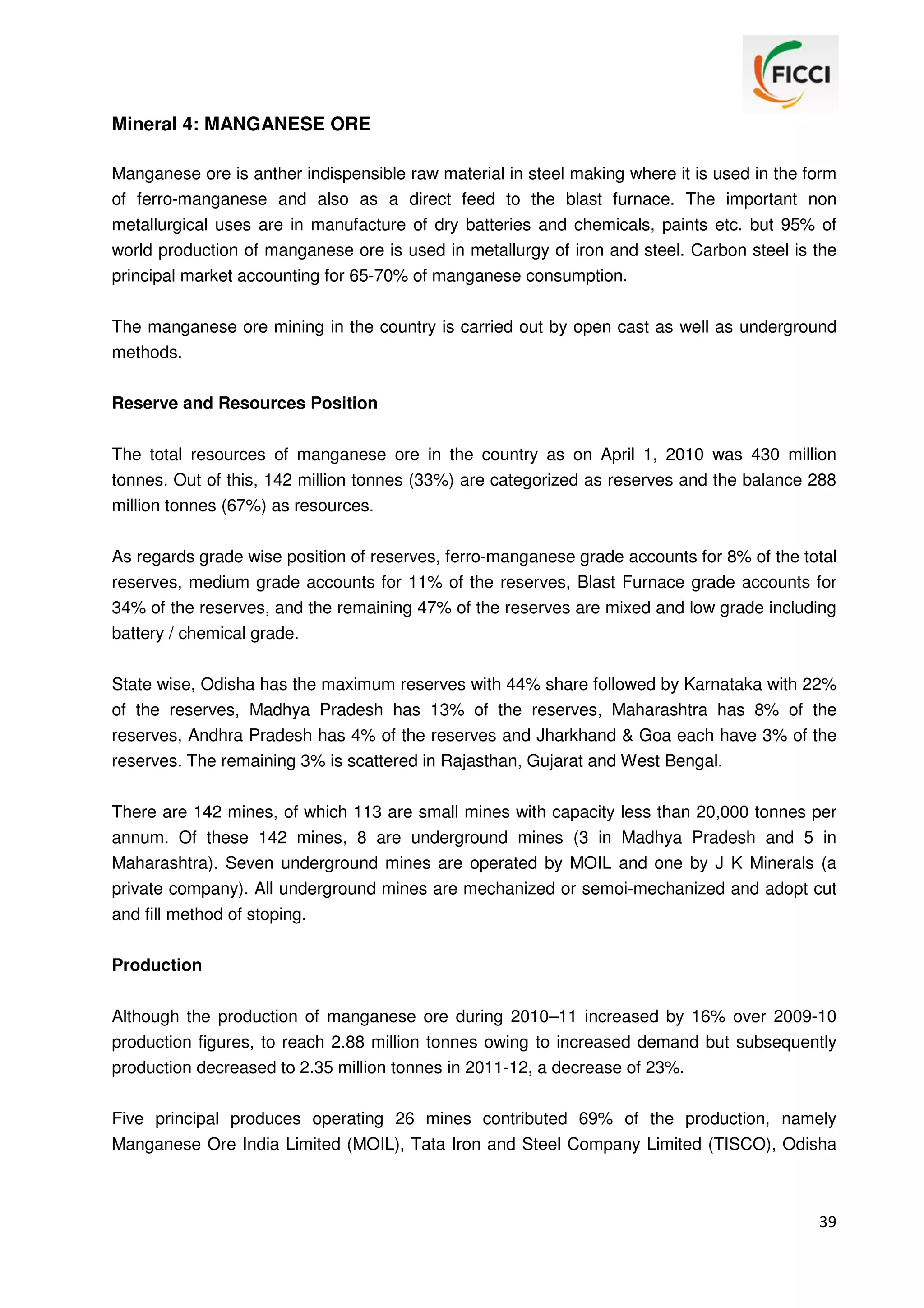 Mineral 4: MANGANESE ORE
Manganese ore is anther indispensible raw material in steel making where it is used in the form
of ferro-manganese and also as a direct feed to the blast furnace. The important non
metallurgical uses are in manufacture of dry batteries and chemicals, paints etc. but 95% of
world production of manganese ore is used in metallurgy of iron and steel. Carbon steel is the
principal market accounting for 65-70% of manganese consumption.
The manganese ore mining in the country is carried out by open cast as well as underground
methods.
Reserve and Resources Position
The total resources of manganese ore in the country as on April 1, 2010 was 430 million
tonnes. Out of this, 142 million tonnes (33%) are categorized as reserves and the balance 288
million tonnes (67%) as resources.
As regards grade wise position of reserves, ferro-manganese grade accounts for 8% of the total
reserves, medium grade accounts for 11% of the reserves, Blast Furnace grade accounts for
34% of the reserves, and the remaining 47% of the reserves are mixed and low grade including
battery / chemical grade.
State wise, Odisha has the maximum reserves with 44% share followed by Karnataka with 22%
of the reserves, Madhya Pradesh has 13% of the reserves, Maharashtra has 8% of the
reserves, Andhra Pradesh has 4% of the reserves and Jharkhand & Goa each have 3% of the
reserves. The remaining 3% is scattered in Rajasthan, Gujarat and West Bengal.
There are 142 mines, of which 113 are small mines with capacity less than 20,000 tonnes per
annum. Of these 142 mines, 8 are underground mines (3 in Madhya Pradesh and 5 in
Maharashtra). Seven underground mines are operated by MOIL and one by J K Minerals (a
private company). All underground mines are mechanized or semoi-mechanized and adopt cut
and fill method of stoping.
Production
Although the production of manganese ore during 2010–11 increased by 16% over 2009-10
production figures, to reach 2.88 million tonnes owing to increased demand but subsequently
production decreased to 2.35 million tonnes in 2011-12, a decrease of 23%.
Five principal produces operating 26 mines contributed 69% of the production, namely
Manganese Ore India Limited (MOIL), Tata Iron and Steel Company Limited (TISCO), Odisha

39

 