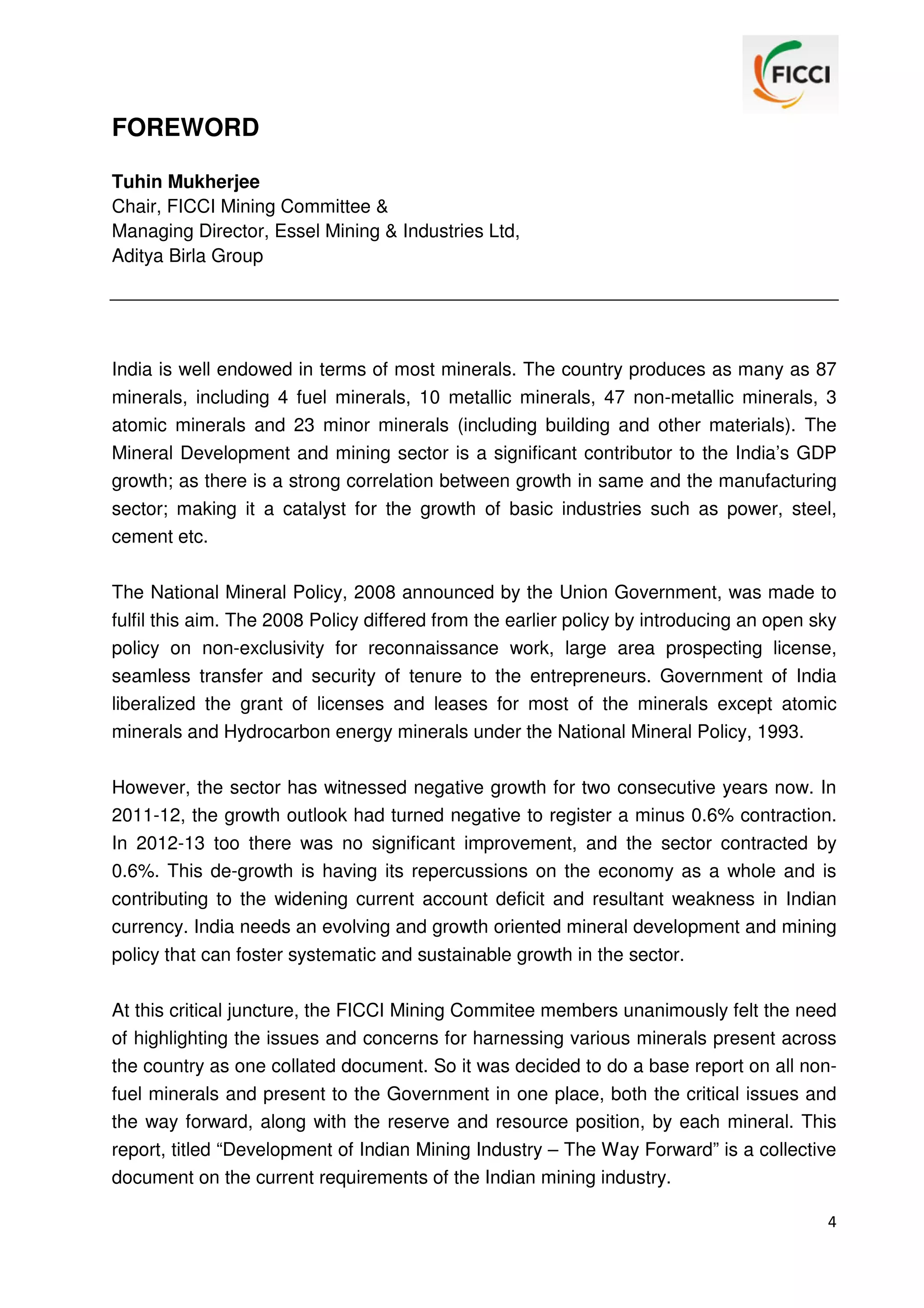 FOREWORD
Tuhin Mukherjee
Chair, FICCI Mining Committee &
Managing Director, Essel Mining & Industries Ltd,
Aditya Birla Group

India is well endowed in terms of most minerals. The country produces as many as 87
minerals, including 4 fuel minerals, 10 metallic minerals, 47 non-metallic minerals, 3
atomic minerals and 23 minor minerals (including building and other materials). The
Mineral Development and mining sector is a significant contributor to the India’s GDP
growth; as there is a strong correlation between growth in same and the manufacturing
sector; making it a catalyst for the growth of basic industries such as power, steel,
cement etc.
The National Mineral Policy, 2008 announced by the Union Government, was made to
fulfil this aim. The 2008 Policy differed from the earlier policy by introducing an open sky
policy on non-exclusivity for reconnaissance work, large area prospecting license,
seamless transfer and security of tenure to the entrepreneurs. Government of India
liberalized the grant of licenses and leases for most of the minerals except atomic
minerals and Hydrocarbon energy minerals under the National Mineral Policy, 1993.
However, the sector has witnessed negative growth for two consecutive years now. In
2011-12, the growth outlook had turned negative to register a minus 0.6% contraction.
In 2012-13 too there was no significant improvement, and the sector contracted by
0.6%. This de-growth is having its repercussions on the economy as a whole and is
contributing to the widening current account deficit and resultant weakness in Indian
currency. India needs an evolving and growth oriented mineral development and mining
policy that can foster systematic and sustainable growth in the sector.
At this critical juncture, the FICCI Mining Commitee members unanimously felt the need
of highlighting the issues and concerns for harnessing various minerals present across
the country as one collated document. So it was decided to do a base report on all nonfuel minerals and present to the Government in one place, both the critical issues and
the way forward, along with the reserve and resource position, by each mineral. This
report, titled “Development of Indian Mining Industry – The Way Forward” is a collective
document on the current requirements of the Indian mining industry.
4

 