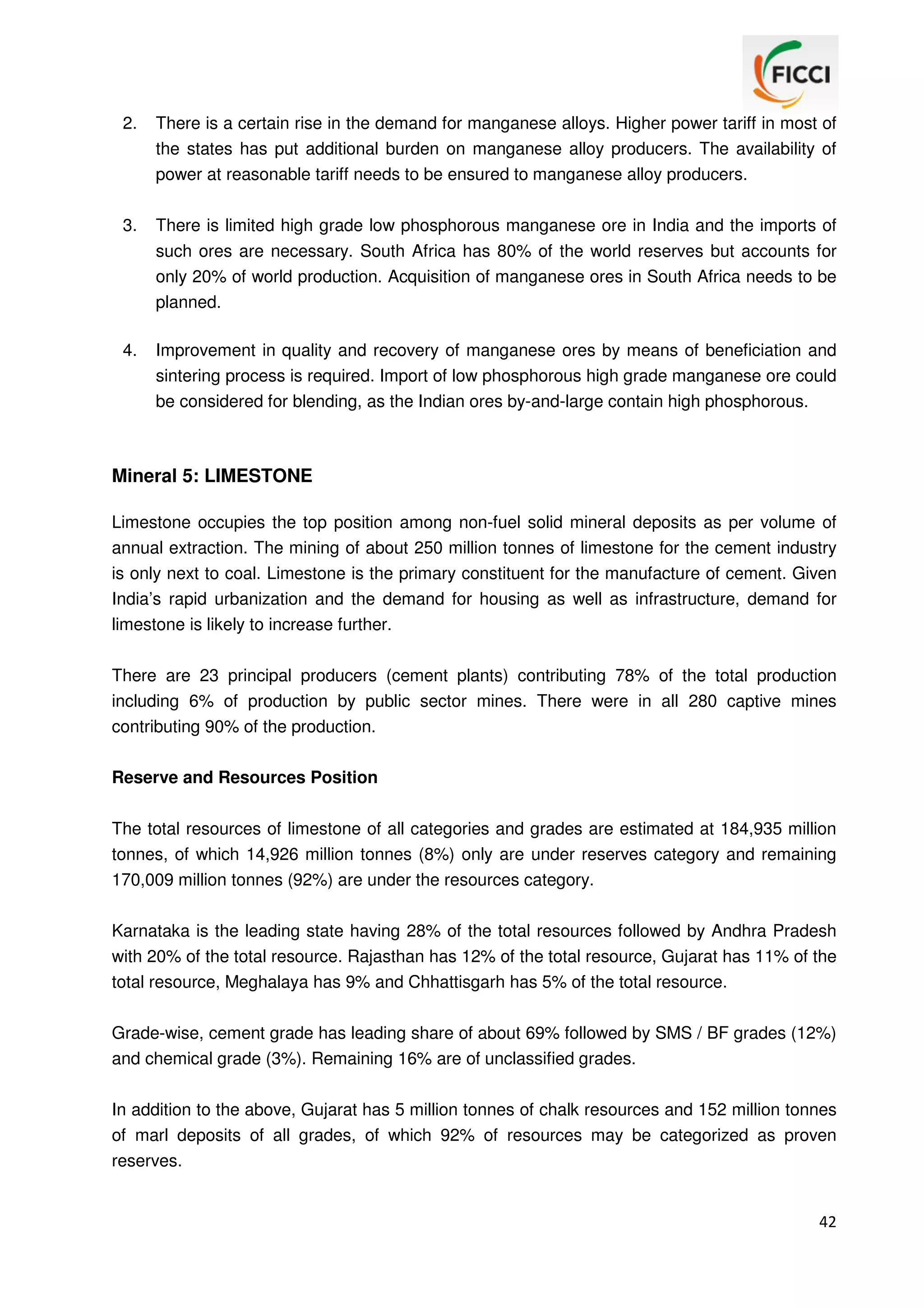 2.

There is a certain rise in the demand for manganese alloys. Higher power tariff in most of
the states has put additional burden on manganese alloy producers. The availability of
power at reasonable tariff needs to be ensured to manganese alloy producers.

3.

There is limited high grade low phosphorous manganese ore in India and the imports of
such ores are necessary. South Africa has 80% of the world reserves but accounts for
only 20% of world production. Acquisition of manganese ores in South Africa needs to be
planned.

4.

Improvement in quality and recovery of manganese ores by means of beneficiation and
sintering process is required. Import of low phosphorous high grade manganese ore could
be considered for blending, as the Indian ores by-and-large contain high phosphorous.

Mineral 5: LIMESTONE
Limestone occupies the top position among non-fuel solid mineral deposits as per volume of
annual extraction. The mining of about 250 million tonnes of limestone for the cement industry
is only next to coal. Limestone is the primary constituent for the manufacture of cement. Given
India’s rapid urbanization and the demand for housing as well as infrastructure, demand for
limestone is likely to increase further.
There are 23 principal producers (cement plants) contributing 78% of the total production
including 6% of production by public sector mines. There were in all 280 captive mines
contributing 90% of the production.
Reserve and Resources Position
The total resources of limestone of all categories and grades are estimated at 184,935 million
tonnes, of which 14,926 million tonnes (8%) only are under reserves category and remaining
170,009 million tonnes (92%) are under the resources category.
Karnataka is the leading state having 28% of the total resources followed by Andhra Pradesh
with 20% of the total resource. Rajasthan has 12% of the total resource, Gujarat has 11% of the
total resource, Meghalaya has 9% and Chhattisgarh has 5% of the total resource.
Grade-wise, cement grade has leading share of about 69% followed by SMS / BF grades (12%)
and chemical grade (3%). Remaining 16% are of unclassified grades.
In addition to the above, Gujarat has 5 million tonnes of chalk resources and 152 million tonnes
of marl deposits of all grades, of which 92% of resources may be categorized as proven
reserves.

42

 