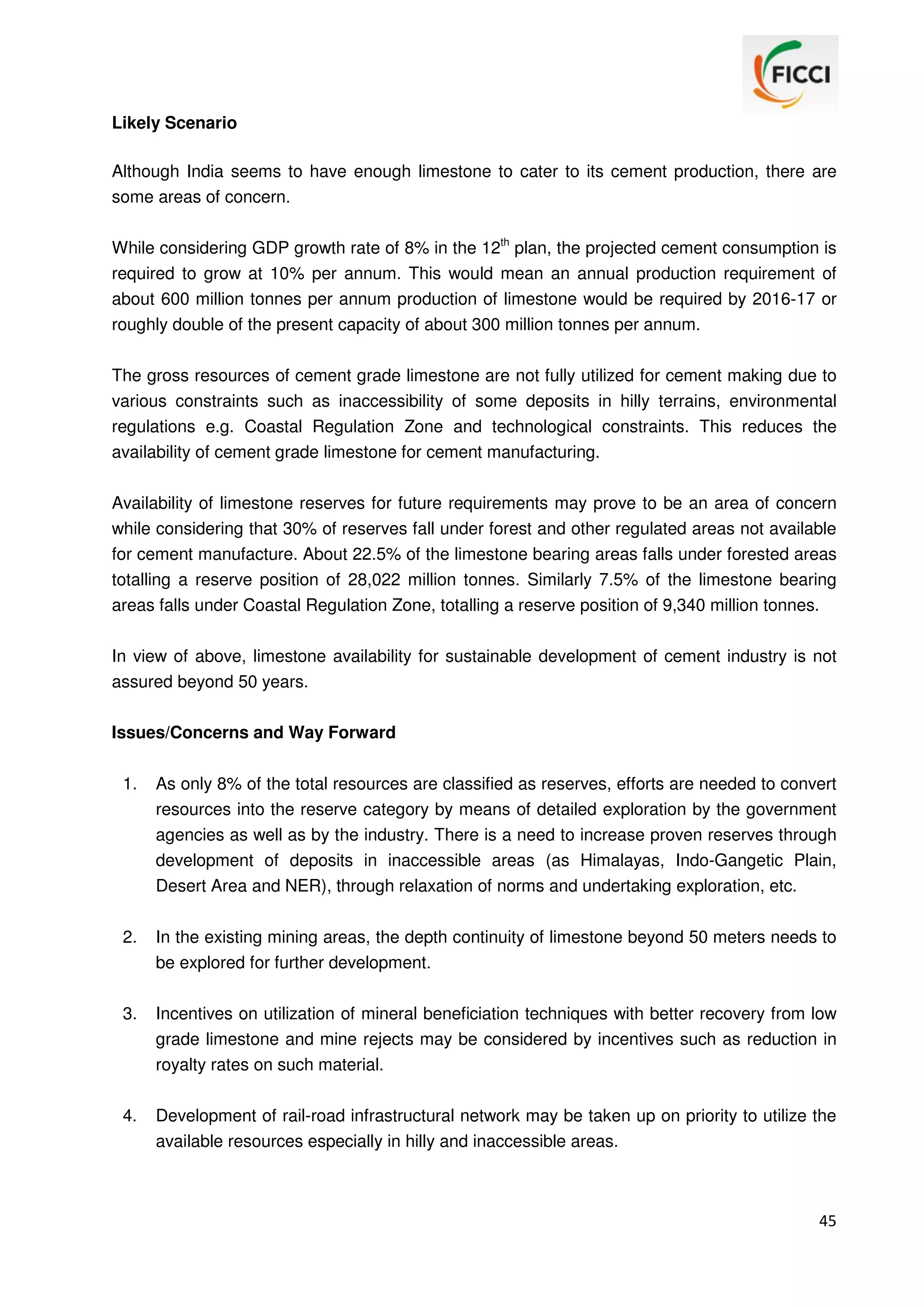 Likely Scenario
Although India seems to have enough limestone to cater to its cement production, there are
some areas of concern.
While considering GDP growth rate of 8% in the 12th plan, the projected cement consumption is
required to grow at 10% per annum. This would mean an annual production requirement of
about 600 million tonnes per annum production of limestone would be required by 2016-17 or
roughly double of the present capacity of about 300 million tonnes per annum.
The gross resources of cement grade limestone are not fully utilized for cement making due to
various constraints such as inaccessibility of some deposits in hilly terrains, environmental
regulations e.g. Coastal Regulation Zone and technological constraints. This reduces the
availability of cement grade limestone for cement manufacturing.
Availability of limestone reserves for future requirements may prove to be an area of concern
while considering that 30% of reserves fall under forest and other regulated areas not available
for cement manufacture. About 22.5% of the limestone bearing areas falls under forested areas
totalling a reserve position of 28,022 million tonnes. Similarly 7.5% of the limestone bearing
areas falls under Coastal Regulation Zone, totalling a reserve position of 9,340 million tonnes.
In view of above, limestone availability for sustainable development of cement industry is not
assured beyond 50 years.
Issues/Concerns and Way Forward
1.

As only 8% of the total resources are classified as reserves, efforts are needed to convert
resources into the reserve category by means of detailed exploration by the government
agencies as well as by the industry. There is a need to increase proven reserves through
development of deposits in inaccessible areas (as Himalayas, Indo-Gangetic Plain,
Desert Area and NER), through relaxation of norms and undertaking exploration, etc.

2.

In the existing mining areas, the depth continuity of limestone beyond 50 meters needs to
be explored for further development.

3.

Incentives on utilization of mineral beneficiation techniques with better recovery from low
grade limestone and mine rejects may be considered by incentives such as reduction in
royalty rates on such material.

4.

Development of rail-road infrastructural network may be taken up on priority to utilize the
available resources especially in hilly and inaccessible areas.

45

 