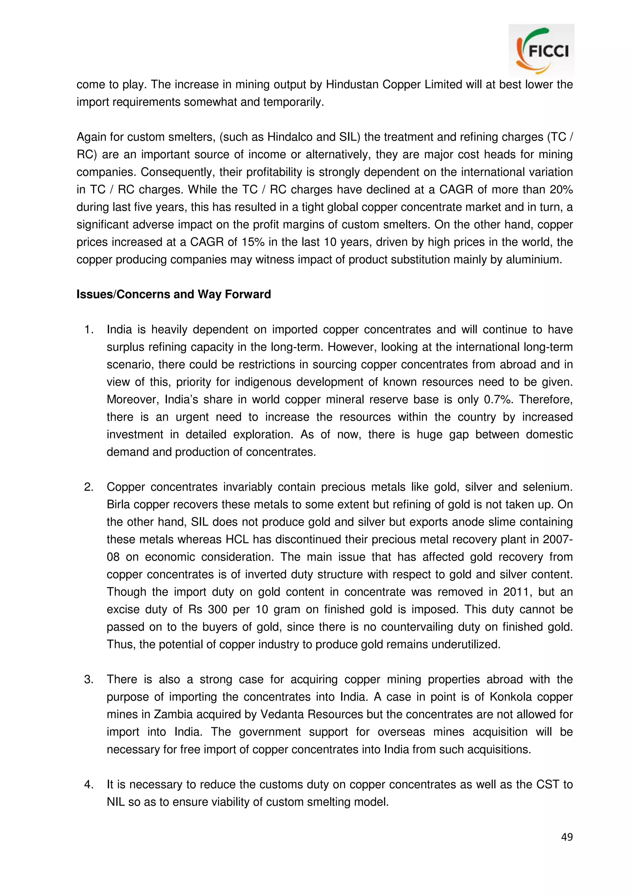 come to play. The increase in mining output by Hindustan Copper Limited will at best lower the
import requirements somewhat and temporarily.
Again for custom smelters, (such as Hindalco and SIL) the treatment and refining charges (TC /
RC) are an important source of income or alternatively, they are major cost heads for mining
companies. Consequently, their profitability is strongly dependent on the international variation
in TC / RC charges. While the TC / RC charges have declined at a CAGR of more than 20%
during last five years, this has resulted in a tight global copper concentrate market and in turn, a
significant adverse impact on the profit margins of custom smelters. On the other hand, copper
prices increased at a CAGR of 15% in the last 10 years, driven by high prices in the world, the
copper producing companies may witness impact of product substitution mainly by aluminium.
Issues/Concerns and Way Forward
1.

India is heavily dependent on imported copper concentrates and will continue to have
surplus refining capacity in the long-term. However, looking at the international long-term
scenario, there could be restrictions in sourcing copper concentrates from abroad and in
view of this, priority for indigenous development of known resources need to be given.
Moreover, India’s share in world copper mineral reserve base is only 0.7%. Therefore,
there is an urgent need to increase the resources within the country by increased
investment in detailed exploration. As of now, there is huge gap between domestic
demand and production of concentrates.

2.

Copper concentrates invariably contain precious metals like gold, silver and selenium.
Birla copper recovers these metals to some extent but refining of gold is not taken up. On
the other hand, SIL does not produce gold and silver but exports anode slime containing
these metals whereas HCL has discontinued their precious metal recovery plant in 200708 on economic consideration. The main issue that has affected gold recovery from
copper concentrates is of inverted duty structure with respect to gold and silver content.
Though the import duty on gold content in concentrate was removed in 2011, but an
excise duty of Rs 300 per 10 gram on finished gold is imposed. This duty cannot be
passed on to the buyers of gold, since there is no countervailing duty on finished gold.
Thus, the potential of copper industry to produce gold remains underutilized.

3.

There is also a strong case for acquiring copper mining properties abroad with the
purpose of importing the concentrates into India. A case in point is of Konkola copper
mines in Zambia acquired by Vedanta Resources but the concentrates are not allowed for
import into India. The government support for overseas mines acquisition will be
necessary for free import of copper concentrates into India from such acquisitions.

4.

It is necessary to reduce the customs duty on copper concentrates as well as the CST to
NIL so as to ensure viability of custom smelting model.
49

 