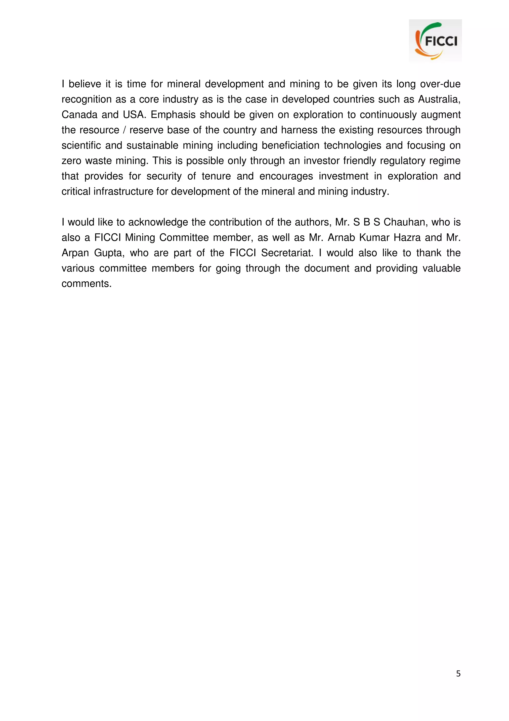 I believe it is time for mineral development and mining to be given its long over-due
recognition as a core industry as is the case in developed countries such as Australia,
Canada and USA. Emphasis should be given on exploration to continuously augment
the resource / reserve base of the country and harness the existing resources through
scientific and sustainable mining including beneficiation technologies and focusing on
zero waste mining. This is possible only through an investor friendly regulatory regime
that provides for security of tenure and encourages investment in exploration and
critical infrastructure for development of the mineral and mining industry.
I would like to acknowledge the contribution of the authors, Mr. S B S Chauhan, who is
also a FICCI Mining Committee member, as well as Mr. Arnab Kumar Hazra and Mr.
Arpan Gupta, who are part of the FICCI Secretariat. I would also like to thank the
various committee members for going through the document and providing valuable
comments.

5

 