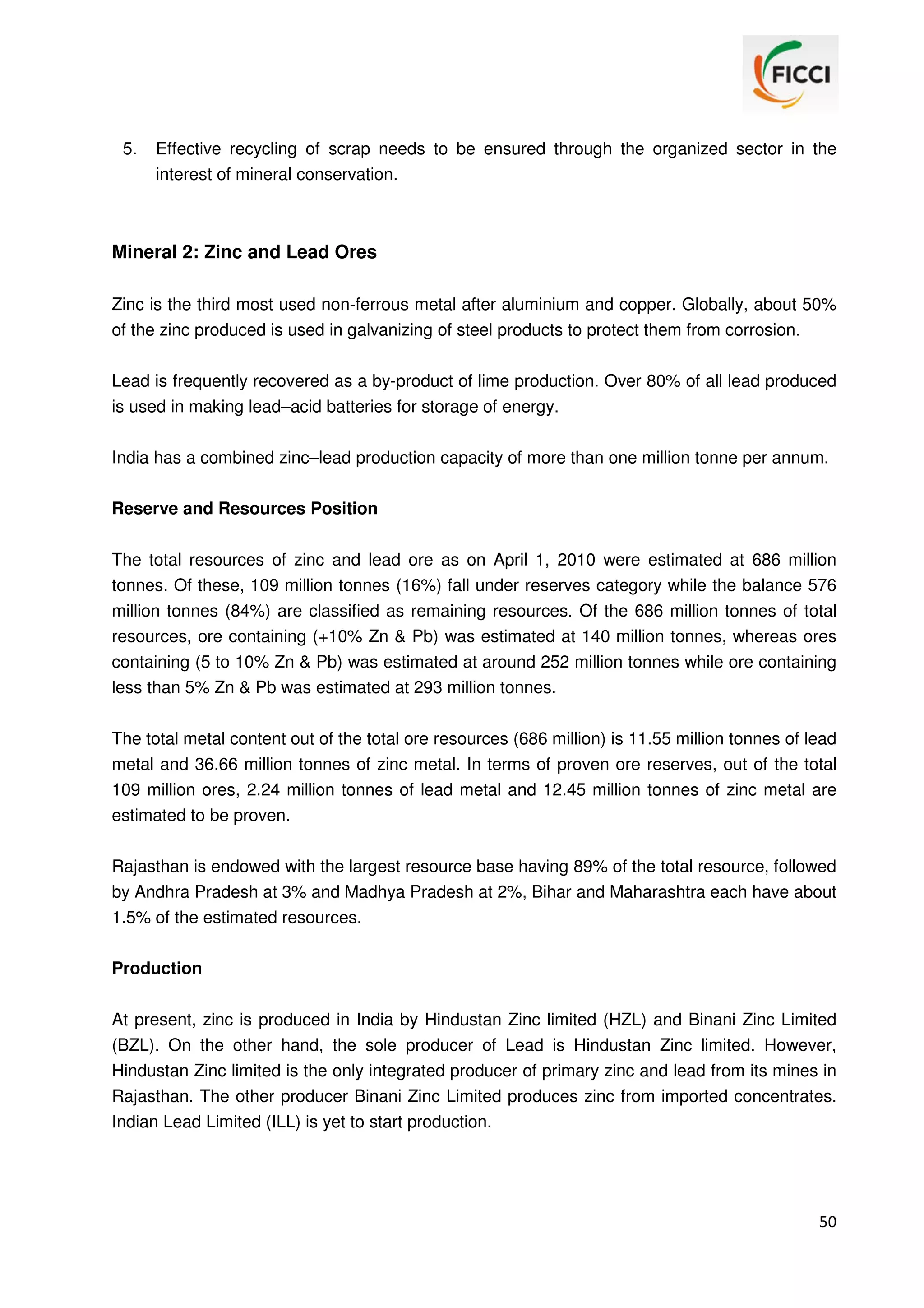 5.

Effective recycling of scrap needs to be ensured through the organized sector in the
interest of mineral conservation.

Mineral 2: Zinc and Lead Ores
Zinc is the third most used non-ferrous metal after aluminium and copper. Globally, about 50%
of the zinc produced is used in galvanizing of steel products to protect them from corrosion.
Lead is frequently recovered as a by-product of lime production. Over 80% of all lead produced
is used in making lead–acid batteries for storage of energy.
India has a combined zinc–lead production capacity of more than one million tonne per annum.
Reserve and Resources Position
The total resources of zinc and lead ore as on April 1, 2010 were estimated at 686 million
tonnes. Of these, 109 million tonnes (16%) fall under reserves category while the balance 576
million tonnes (84%) are classified as remaining resources. Of the 686 million tonnes of total
resources, ore containing (+10% Zn & Pb) was estimated at 140 million tonnes, whereas ores
containing (5 to 10% Zn & Pb) was estimated at around 252 million tonnes while ore containing
less than 5% Zn & Pb was estimated at 293 million tonnes.
The total metal content out of the total ore resources (686 million) is 11.55 million tonnes of lead
metal and 36.66 million tonnes of zinc metal. In terms of proven ore reserves, out of the total
109 million ores, 2.24 million tonnes of lead metal and 12.45 million tonnes of zinc metal are
estimated to be proven.
Rajasthan is endowed with the largest resource base having 89% of the total resource, followed
by Andhra Pradesh at 3% and Madhya Pradesh at 2%, Bihar and Maharashtra each have about
1.5% of the estimated resources.
Production
At present, zinc is produced in India by Hindustan Zinc limited (HZL) and Binani Zinc Limited
(BZL). On the other hand, the sole producer of Lead is Hindustan Zinc limited. However,
Hindustan Zinc limited is the only integrated producer of primary zinc and lead from its mines in
Rajasthan. The other producer Binani Zinc Limited produces zinc from imported concentrates.
Indian Lead Limited (ILL) is yet to start production.

50

 