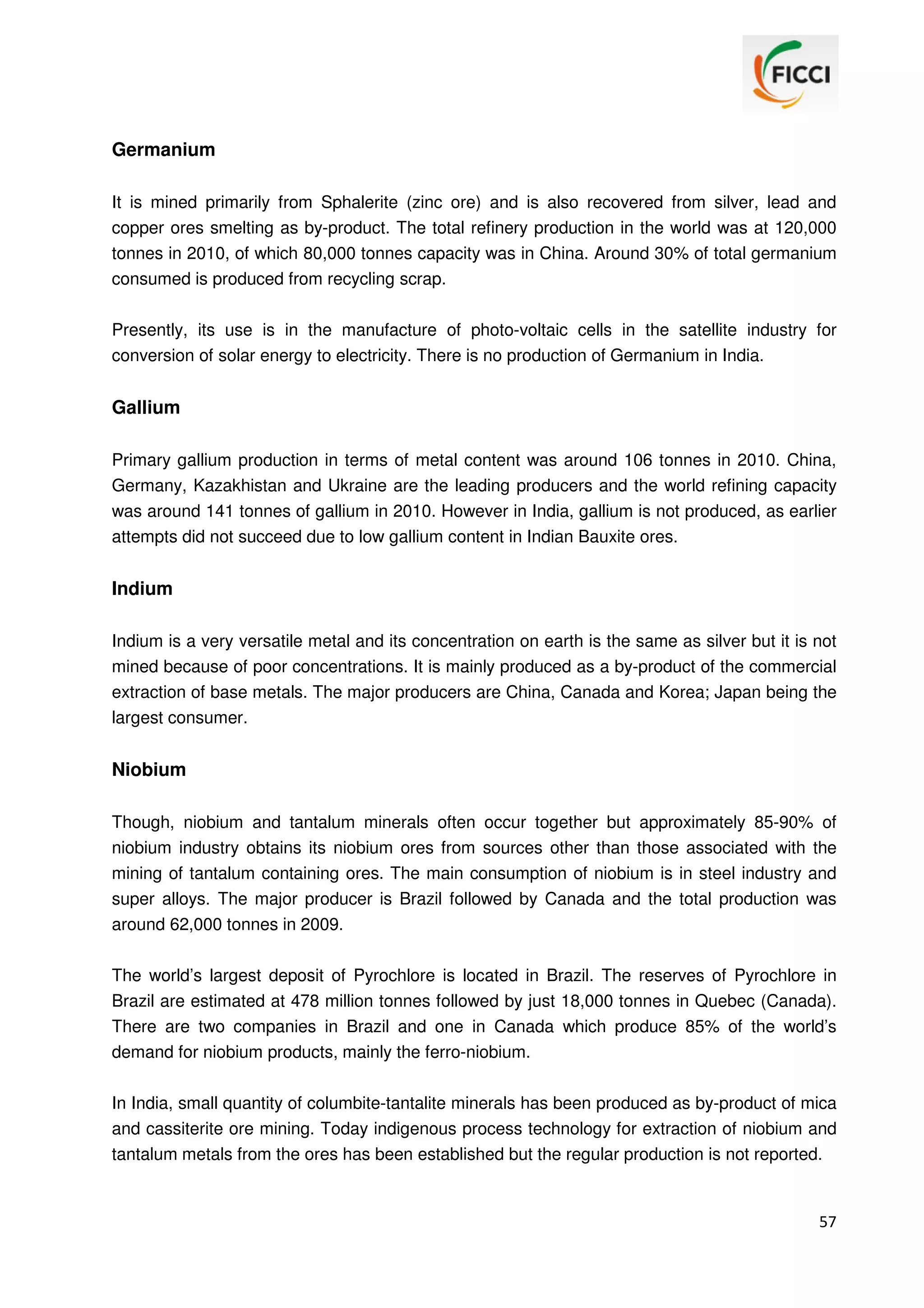 Germanium
It is mined primarily from Sphalerite (zinc ore) and is also recovered from silver, lead and
copper ores smelting as by-product. The total refinery production in the world was at 120,000
tonnes in 2010, of which 80,000 tonnes capacity was in China. Around 30% of total germanium
consumed is produced from recycling scrap.
Presently, its use is in the manufacture of photo-voltaic cells in the satellite industry for
conversion of solar energy to electricity. There is no production of Germanium in India.

Gallium
Primary gallium production in terms of metal content was around 106 tonnes in 2010. China,
Germany, Kazakhistan and Ukraine are the leading producers and the world refining capacity
was around 141 tonnes of gallium in 2010. However in India, gallium is not produced, as earlier
attempts did not succeed due to low gallium content in Indian Bauxite ores.

Indium
Indium is a very versatile metal and its concentration on earth is the same as silver but it is not
mined because of poor concentrations. It is mainly produced as a by-product of the commercial
extraction of base metals. The major producers are China, Canada and Korea; Japan being the
largest consumer.

Niobium
Though, niobium and tantalum minerals often occur together but approximately 85-90% of
niobium industry obtains its niobium ores from sources other than those associated with the
mining of tantalum containing ores. The main consumption of niobium is in steel industry and
super alloys. The major producer is Brazil followed by Canada and the total production was
around 62,000 tonnes in 2009.
The world’s largest deposit of Pyrochlore is located in Brazil. The reserves of Pyrochlore in
Brazil are estimated at 478 million tonnes followed by just 18,000 tonnes in Quebec (Canada).
There are two companies in Brazil and one in Canada which produce 85% of the world’s
demand for niobium products, mainly the ferro-niobium.
In India, small quantity of columbite-tantalite minerals has been produced as by-product of mica
and cassiterite ore mining. Today indigenous process technology for extraction of niobium and
tantalum metals from the ores has been established but the regular production is not reported.

57

 
